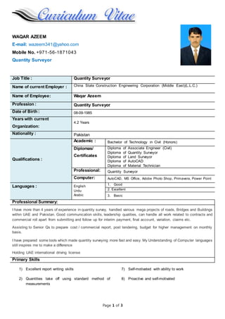 Page 1 of 3
WAQAR AZEEM
E-mail: wazeem341@yahoo.com
Mobile No. +971-56-1871043
Quantity Surveyor
Job Title : Quantity Surveyor
Name of current Employer : China State Construction Engineering Corporation (Middle East)(L.L.C.)
Name of Employee: Waqar Azeem
Profession : Quantity Surveyor
Date of Birth : 08-09-1985
Years with current
Organization:
4.2 Years
Nationality : Pakistan
Qualifications :
Academic : Bachelor of Technology in Civil (Honors)
Diplomas/
Certificates
Diploma of Associate Engineer (Civil)
Diploma of Quantity Surveyor
Diploma of Land Surveyor
Diploma of AutoCAD
Diploma of Material Technician
Professional: Quantity Surveyor
Computer: AutoCAD, MS Office, Adobe Photo Shop, Primavera, Power Point
Languages : English
Urdu
Arabic
1. Good
2. Excellent
3. Basic
Professional Summary:
I have more than 4 years of experience in quantity survey, handled various mega projects of roads, Bridges and Buildings
within UAE and Pakistan. Good communication skills, leadership qualities, can handle all work related to contracts and
commercial roll apart from submitting and follow up for interim payment, final account, variation, claims etc.
Assisting to Senior Qs to prepare cost / commercial report, post tendering, budget for higher management on monthly
basis.
I have prepared some tools which made quantity surveying more fast and easy. My Understanding of Computer languages
still inspires me to make a difference
Holding UAE international driving license
Primary Skills
1) Excellent report writing skills
2) Quantities take off using standard method of
measurements
7) Self-motivated with ability to work
8) Proactive and self-motivated
 