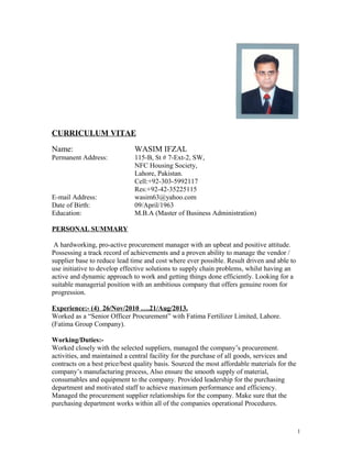CURRICULUM VITAE
Name:

WASIM IFZAL

Permanent Address:

115-B, St # 7-Ext-2, SW,
NFC Housing Society,
Lahore, Pakistan.
Cell:+92-303-5992117
Res:+92-42-35225115
wasim63@yahoo.com
09/April/1963
M.B.A (Master of Business Administration)

E-mail Address:
Date of Birth:
Education:
PERSONAL SUMMARY

A hardworking, pro-active procurement manager with an upbeat and positive attitude.
Possessing a track record of achievements and a proven ability to manage the vendor /
supplier base to reduce lead time and cost where ever possible. Result driven and able to
use initiative to develop effective solutions to supply chain problems, whilst having an
active and dynamic approach to work and getting things done efficiently. Looking for a
suitable managerial position with an ambitious company that offers genuine room for
progression.
Experience:- (4) 26/Nov/2010 ….21/Aug/2013.
Worked as a “Senior Officer Procurement” with Fatima Fertilizer Limited, Lahore.
(Fatima Group Company).
Working/Duties:Worked closely with the selected suppliers, managed the company’s procurement.
activities, and maintained a central facility for the purchase of all goods, services and
contracts on a best price/best quality basis. Sourced the most affordable materials for the
company’s manufacturing process, Also ensure the smooth supply of material,
consumables and equipment to the company. Provided leadership for the purchasing
department and motivated staff to achieve maximum performance and efficiency.
Managed the procurement supplier relationships for the company. Make sure that the
purchasing department works within all of the companies operational Procedures.

1

 