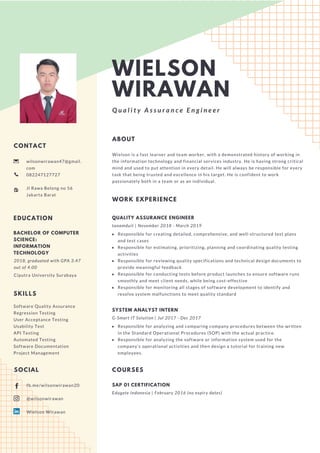 WIELSON
WIRAWAN
Q u a l i t y A s s u r a n c e E n g i n e e r
CONTACT
wilsonwirawan47@gmail.
com
082247127727
Jl Rawa Belong no 56
Jakarta Barat
WORK EXPERIENCE
QUALITY ASSURANCE ENGINEER
tanamduit | November 2018 - March 2019
Responsible for creating detailed, comprehensive, and well-structured test plans
and test cases
Responsible for estimating, prioritizing, planning and coordinating quality testing
activities
Responsible for reviewing quality specifications and technical design documents to
provide meaningful feedback
Responsible for conducting tests before product launches to ensure software runs
smoothly and meet client needs, while being cost-effective 
Responsible for monitoring all stages of software development to identify and
resolve system malfunctions to meet quality standard
ABOUT
Wielson is a fast learner and team worker, with a demonstrated history of working in
the information technology and financial services industry. He is having strong critical
mind and used to put attention in every detail. He will always be responsible for every
task that being trusted and excellence in his target. He is confident to work
passionately both in a team or as an individual.
SYSTEM ANALYST INTERN
G-Smart IT Solution | Jul 2017 - Dec 2017
Responsible for analyzing and comparing company procedures between the written
in the Standard Operational Procedures (SOP) with the actual practice.
Responsible for analyzing the software or information system used for the
company's operational activities and then design a tutorial for training new
employees.
EDUCATION
BACHELOR OF COMPUTER
SCIENCE:
INFORMATION
TECHNOLOGY
2018, graduated with GPA 3.47
out of 4.00
Ciputra University Surabaya
SKILLS
Software Quality Assurance
Regression Testing
User Acceptance Testing
Usability Test
API Testing
Automated Testing
Software Documentation
Project Management
fb.me/wilsonwirawan20
@wilsonwirawan
Wielson Wirawan
SOCIAL COURSES
SAP 01 CERTIFICATION
Edugate Indonesia | February 2016 (no expiry dates)
 