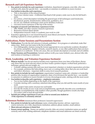  
Research and Lab Experience Section
• Key points to include for each experience: institution, department/program, your title, who you
worked with, dates (be specific here – use months or semesters in addition to years), location
• Use bullets to describe each experience:
o Title or description of the research project
o Supervisor/mentor name - if different than head of lab/project, make sure to also list lab head’s
name
o For science, a brief description including the general type of lab techniques used (molecular,
biochemical, genetic, bioinformatics, behavioral, qualitative, etc.)
o For art, any methods/techniques used can be detailed, if relevant
o List most recent experience at the top of the section
• Examples of research and laboratory experiences to list:
o DRI, HHMI, and other summer research experiences
o Research or honors thesis details
o Independent research/study or academic year work in a lab
• If position applying for is not research-based (is more liberal arts based), “Research Experience”
heading is placed in a lower position on the CV
Publications, Poster Sessions and Presentations Section
• Publications: Provide the full reference if already published. If in progress or submitted, make that
status clear. Bold your last name in the list of authors
o Give bibliographic citations (using the format appropriate to your particular academic discipline)
for articles, pamphlets, chapters in books, research reports, or any other publications that you have
authored or co-authored. In fine arts areas, this can include descriptions of recitals and art exhibits
• Poster Sessions and Presentations: Include authors (with your name bolded), year, abstract title, title
and location of meeting or conference
Work, Leadership, and Volunteer Experience Section(s)
• What to include: You do not need to include every experience from your time at Davidson; choose
only those that are most relevant where you have made a positive impact, worked hard, perfected a
technique, gained relevant insight, etc.
o Consider adding summer jobs and your most important volunteer or student organization activities
o For example, positions like babysitting, lawn care, or waiting tables show that you can work hard
and follow directions – important skills in entry-level research positions
• Key points to include for each experience: organization/employer name; job, volunteer or leadership
position title; location of organization/employer; dates of involvement (be specific here – use months
or semesters in addition to years); list jobs in reverse chronological order, starting with the most recent
• Use bullets to describe each experience – emphasize outcomes:
o Two to four bullets depending on the depth of the experience
o Consider starting with a summary statement describing what you did and the main results of your
work
o Use a project/task-centric structure for each bullet
o Provide the results of your work and accomplishments, specifically describe your contributions
o Quantify accomplishments with numbers when possible, though qualitative results also help
o Use action verbs to lead off each bullet
• Include pre-college experiences if you are a first or second year student or
if the experience is extremely relevant
References Section (minimum three professors/research supervisors)
• Key points to include for each reference: name; relationship (mentor, advisor, supervisor,
course instructor, etc.); title; department; institution; address; phone number, email address
• Most relevant reference is listed first
• Ensure correct spelling - Names are spelled correctly; titles are correct; institution names are spelled
correctly and in full; mailing addresses, telephone numbers and email addresses are listed correctly
 