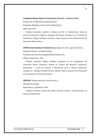 Compañía Minera Raura S.A (Setiembre del 2011 a Febrero 2012)
          Practicante Profesional en Exploraciones
          Proyectos Aledaños y Fuera de la Unidad Raura
          Oyón Lima Perú
             Trabajos realizados: Logística y Manejo del SAP en Exploraciones; Data del
          muestreo Geoquímico; Registros Geológicos del Logueo y Relogueo en la Perforación
          Diamantina y Mapeo Geológico de labores. Todo en función de la Interpretación del
          Yacimiento Minero Raura.


          COFESA (Contratistas Fernández S.A.) (Mayo del 2011 a Agosto del 2011).
          Asistente Técnico en Exploraciones
          Proyectos de Terceros Compañía Minera Raura S.A.
          Chilete- Cajamarca Perú
             Trabajos realizados: Mapeo Geológico Superficial de las propiedades del
          Yacimiento Minero Paredones; Manejo de archivos del Muestreo Geoquímico;
          Preparación    y envío de muestras a laboratorios para el Análisis Geoquímico
          mediante los métodos ICP40B, ICP12B y AAS41B. Todo en función de la Evaluación
          Geo-Económica del Proyecto Paredones.


          PROVIAS (Febrero del 2011 a Abril del 2011).
          Asistente de Campo
          Peña blanca - Cajamarca Perú
             Trabajos realizados: Estudio del Tráfico Vehicular Urbano e Interprovincial y el
          manejo de Estadísticas.




_________________________________________________________________________________
YENY KARIN PEREZ VILLAR                                     Currículum Vitae 3
 