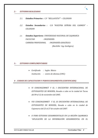 2.-   ESTUDIOS REALIZADOS


      2.1.   Estudios Primarios : C.P “BELLAVISTA”” – CELENDIN


      2.2.   Estudios Secundarios :       C.N “NUESTRA SEÑORA DEL CARMEN” –
             CELENDIN


      2.3.   Estudios Superiores: UNIVERSIDAD NACIONAL DE CAJAMARCA
             FACULTAD             : INGENIERÍA
             CARRERA PROFESIONAL         : INGENIERÍA GEOLÓGICA
                                            (Bachiller Ing. Geológica)




3.-   ESTUDIOS COMPLEMENTARIOS


                   Certificado   : Ingles Básico
                    Institución   : centro de idiomas (UNC)


4- . CURSOS DE CAPACITACION Y PERFECCIONAMIENTO (CERTIFICADO)


                   VI CONEINGEMMET Y EL I ENCUENTRO INTERNACIONAL DE
                    ESTUDIANTES DE MINERÍA, llevada a cabo en la ciudad de Tacna
                    del 09 al 12 de noviembre del 2005.


                   VIII CONEINGEMMET Y EL III ENCUENTRO INTERNACIONAL DE
                    ESTUDIANTES DE MINERÍA, llevada a cabo en la ciudad de
                    Cajamarca del 23 al 27 de octubre del 2007.


                   II FORO ESTUDIOS GEOAMBIENTALES EN LA REGIÓN CAJAMARCA
                    “APLICACIÓN DE LA INFORMACIÓN GEOAMBIENTAL EN EL



_________________________________________________________________________________
YENY KARIN PEREZ VILLAR                                     Currículum Vitae 4
 