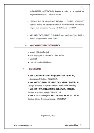 DESARROLLO SOSTENIBLE”, llevada a cabo en la ciudad de
                        Cajamarca del 26 al 27 de junio del 2007.


                      “TEORIA DE LA ABSORCIÓN ATÓMICA Y PLASMA INDUCIDO”,
                        llevada a cabo en las instalaciones de la Universidad Nacional de
                        Cajamarca. a cargo del Ing. Augusto Calsin mayo del 2009.


                      CURSO DE INCLUSIONES FLUIDAS, llevado a cabo en Lima (Edificio
                        Coca Cola) por la Cía. Raura 2011


             6.-       CONOCIMIENTOS DE INFORMATICA


                    Arcgis 9.3 (nivel básico)
                    Microsoft office (Excel, Word. Power Point)
                    Autocad
                    SAP con producción Minsur


           7.-         REFERENCIAS


                    ING EDWIN URIBE PAREDES (CIA MINERA RAURA S.A)
                       Geólogo de División c:( 989 279559)
                    ING JORGE CABRERA GUTIERREZ(CIA MINERA RAURA S.A)
                   Geólogo Sénior de de Exploraciones c:( 989272184-3660400)
                    ING EDDY ZAPANA YANARICO (CIA MINERA RAURA S.A)
                   Geólogo de exploraciones c:( 959 677 495)
                    ING MARCO PANEZ (SOCIEDAD MINERA EL BROCAL S.A.A)
                   Geólogo Sénior de exploraciones c:( 986654067)




                                      Cajamarca, 2012


_________________________________________________________________________________
YENY KARIN PEREZ VILLAR                                     Currículum Vitae 5
 