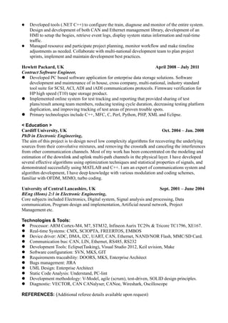  Developed tools (.NET C++) to configure the train, diagnose and monitor of the entire system.
Design and development of both CAN and Ethernet management library, development of an
HMI to setup the bogies, retrieve event logs, display system status information and real-time
traffic.
 Managed resource and participate project planning, monitor workflow and make timeline
adjustments as needed. Collaborate with multi-national development team to plan project
sprints, implement and maintain development best practices.
Hewlett Packard, UK April 2008 – July 2011
Contract Software Engineer,
 Developed PC based software application for enterprise data storage solutions. Software
development and maintenance of in house, cross company, multi-national, industry standard
tool suite for SCSI, ACI, ADI and iADI communications protocols. Firmware verification for
HP high speed (T10) tape storage product.
 Implemented online system for test tracking and reporting that provided sharing of test
plans/result among team members, reducing testing cycle duration, decreasing testing platform
duplication, and improving tracking of test areas of proven trouble spots.
 Primary technologies include C++, MFC, C, Perl, Python, PHP, XML and Eclipse.
< Education >
Cardiff University, UK Oct. 2004 – Jan. 2008
PhD in Electronic Engineering,
The aim of this project is to design novel low complexity algorithms for recovering the underlying
sources from their convolutive mixtures, and removing the crosstalk and canceling the interferences
from other communication channels. Most of my work has been concentrated on the modeling and
estimation of the downlink and uplink multi-path channels in the physical layer. I have developed
several effective algorithms using optimization techniques and statistical properties of signals, and
demonstrated successfully using MATLAB and C++. I am an expert of communications system and
algorithm development, I have deep knowledge with various modulation and coding schemes,
familiar with OFDM, MIMO, turbo coding.
University of Central Lancashire, UK Sept. 2001 – June 2004
BEng (Hons) 2:1 in Electronic Engineering,
Core subjects included Electronics, Digital system, Signal analysis and processing, Data
communication, Program design and implementation, Artificial neural network, Project
Management etc.
Technologies & Tools:
 Processor: ARM Cortex-M4, M7, STM32, Infineon Aurix TC29x & Tricore TC1796, XE167.
 Real-time Systems: CMX, SCIOPTA, FREERTOS, EMBOS
 Device driver: ADC, DMA, I2C, UART, CAN, Ethernet, NAND/NOR Flash, MMC/SD Card.
 Communication bus: CAN, LIN, Ethernet, RS485, RS232
 Development Tools: Eclipse(Tasking), Visual Studio 2012, Keil uvision, Make
 Software configuration: SVN, MKS, GIT
 Requirements traceability: DOORS, MKS, Enterprise Architect
 Bugs management: JIRA
 UML Design: Enterprise Architect
 Static Code Analysis: Understand, PC-lint
 Development methodology: V-Model, agile (scrum), test-driven, SOLID design principles.
 Diagnostic: VECTOR, CAN CANalyser, CANoe, Wireshark, Oscilloscope
REFERENCES: (Additional referee details available upon request)
 