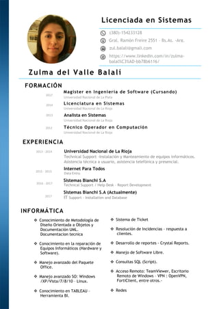 Licenciada en Sistemas
FORMACIÓN
EXPERIENCIA
INFORMÁTICA
Zulma del Valle Balalí
Magister en Ingeniería de Software (Cursando)
Licenciatura en Sistemas
Universidad Nacional de La Rioja
Internet Para Todos
(380)-154233128
Gral. Ramón Freire 2551 – Bs.As. -Arg.
zul.balali@gmali.com
https://www.linkedin.com/in/zulma-
balal%C3%AD-bb78b6116/
2017
2014
2013 - 2014
2015 - 2015
Universidad Nacional de La Plata
Universidad Nacional de La Rioja
Technical Support -Instalación y Manteamiento de equipos informáticos.
Asistencia técnica a usuario, asistencia telefónica y presencial.
Data Entry.
Sistemas Bianchi S.A
2016 - 2017
Technical Support / Help Desk – Report Development
Analista en Sistemas
Técnico Operador en Computación
Universidad Nacional de La Rioja
Universidad Nacional de La Rioja
2013
2012
 Conocimiento de Metodología de
Diseño Orientada a Objetos y
Documentación UML.
Documentacion tecnica
 Conocimiento en la reparación de
Equipos Informáticos (Hardware y
Software).
 Manejo avanzado del Paquete
Office.
 Manejo avanzado SO: Windows
/XP/Vista/7/8/10 – Linux.
 Conocimiento en TABLEAU –
Herramienta BI.
 Sistema de Ticket
 Resolución de Incidencias – respuesta a
clientes.
 Desarrollo de reportes - Crystal Reports.
 Manejo de Software Libre.
 Consultas SQL (Script).
 Acceso Remoto: TeamViewer, Escritorio
Remoto de Windows – VPN : OpenVPN,
FortiClient, entre otros.-
 Redes
2017
Sistemas Bianchi S.A (Actualmente)
IT Support – Installation and Database
 