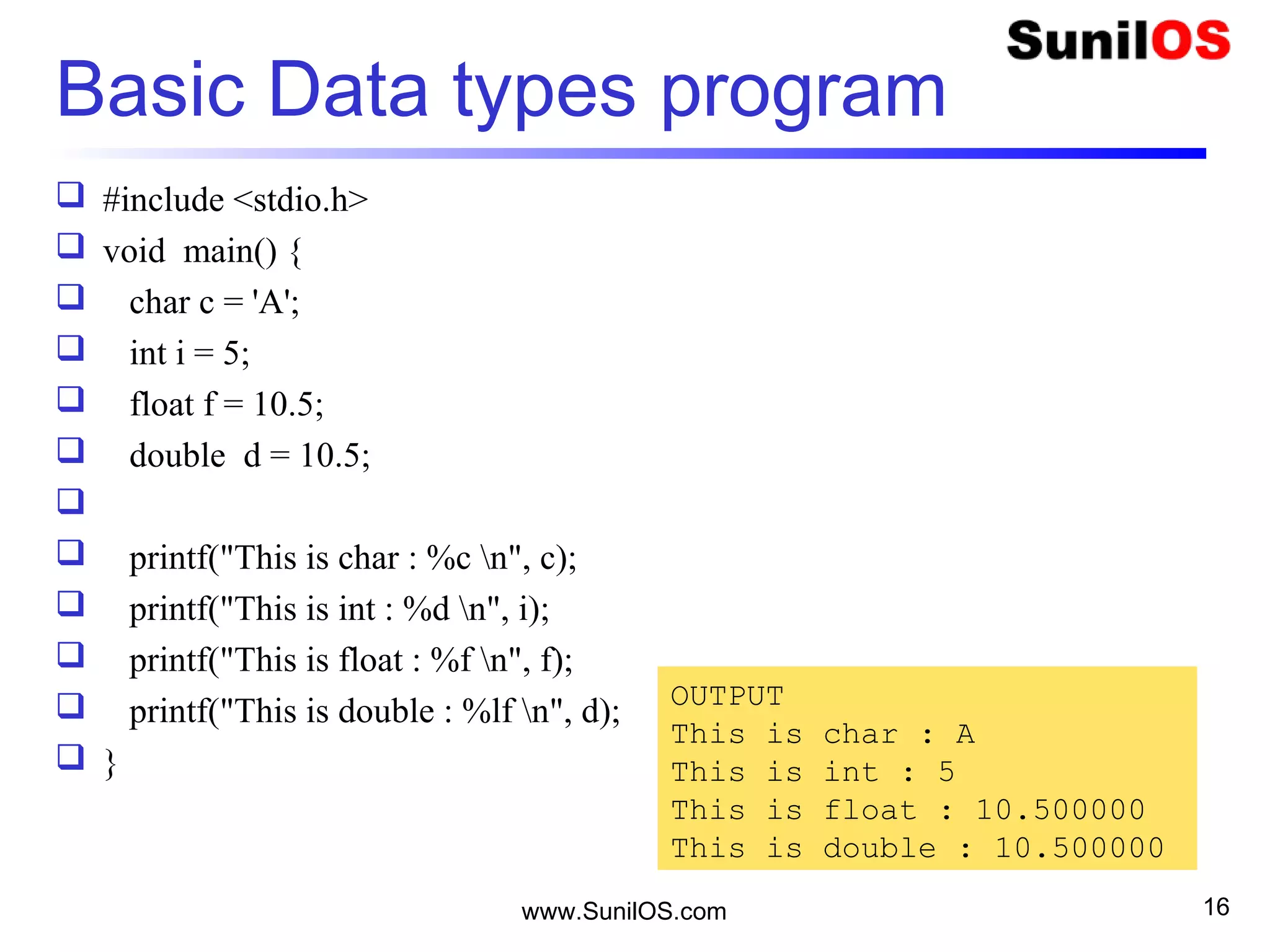 Basic Data types program
 #include <stdio.h>
 void main() {
 char c = 'A';
 int i = 5;
 float f = 10.5;
 double d = 10.5;

 printf("This is char : %c n", c);
 printf("This is int : %d n", i);
 printf("This is float : %f n", f);
 printf("This is double : %lf n", d);
 }
www.SunilOS.com 16
OUTPUT
This is char : A
This is int : 5
This is float : 10.500000
This is double : 10.500000
 