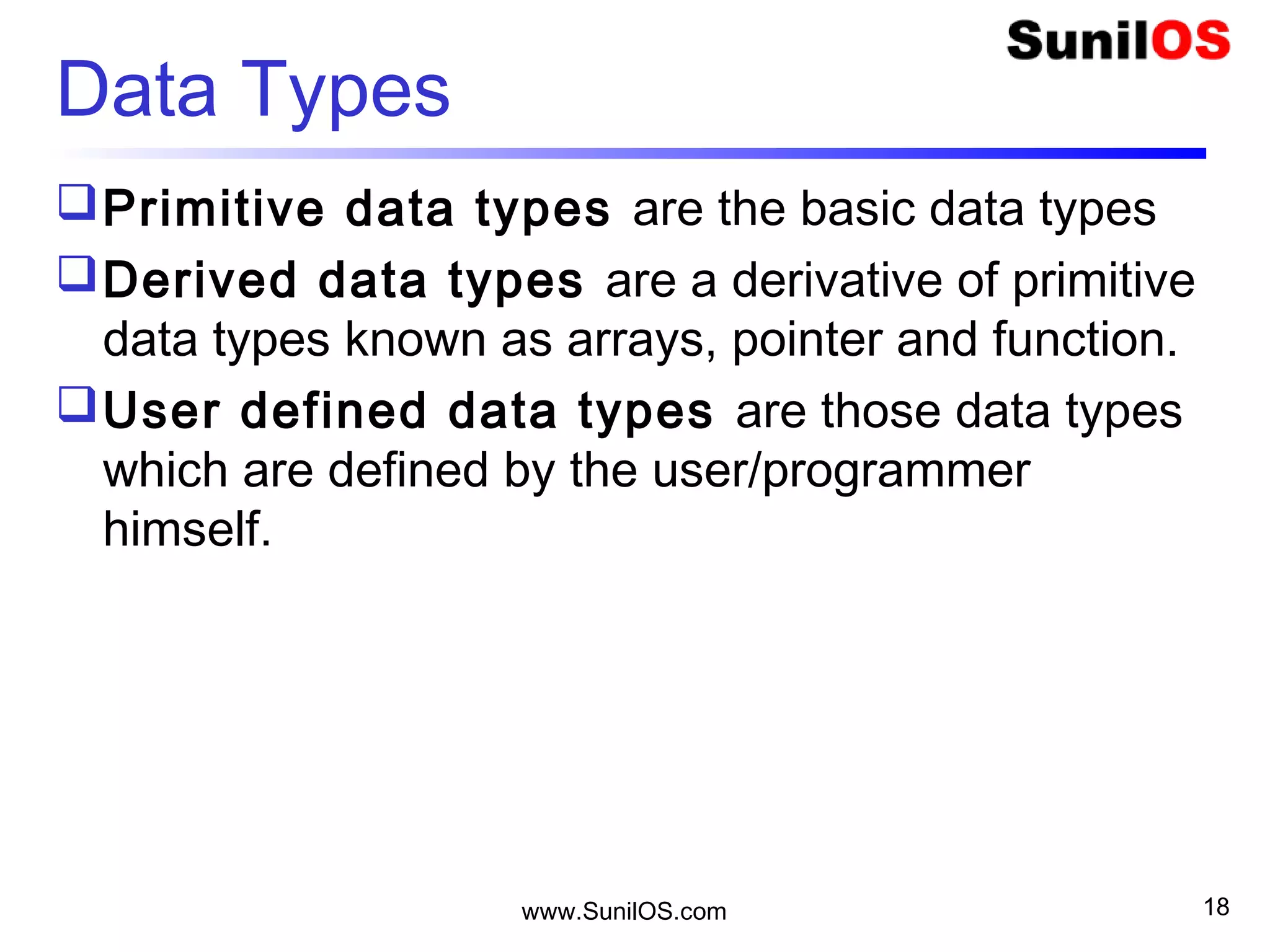 Data Types
Primitive data types are the basic data types
Derived data types are a derivative of primitive
data types known as arrays, pointer and function.
User defined data types are those data types
which are defined by the user/programmer
himself.
www.SunilOS.com 18
 