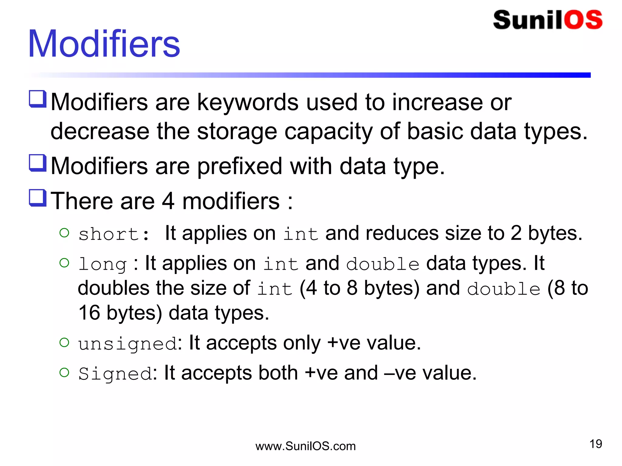 Modifiers
Modifiers are keywords used to increase or
decrease the storage capacity of basic data types.
Modifiers are prefixed with data type.
There are 4 modifiers :
o short: It applies on int and reduces size to 2 bytes.
o long : It applies on int and double data types. It
doubles the size of int (4 to 8 bytes) and double (8 to
16 bytes) data types.
o unsigned: It accepts only +ve value.
o Signed: It accepts both +ve and –ve value.
www.SunilOS.com 19
 