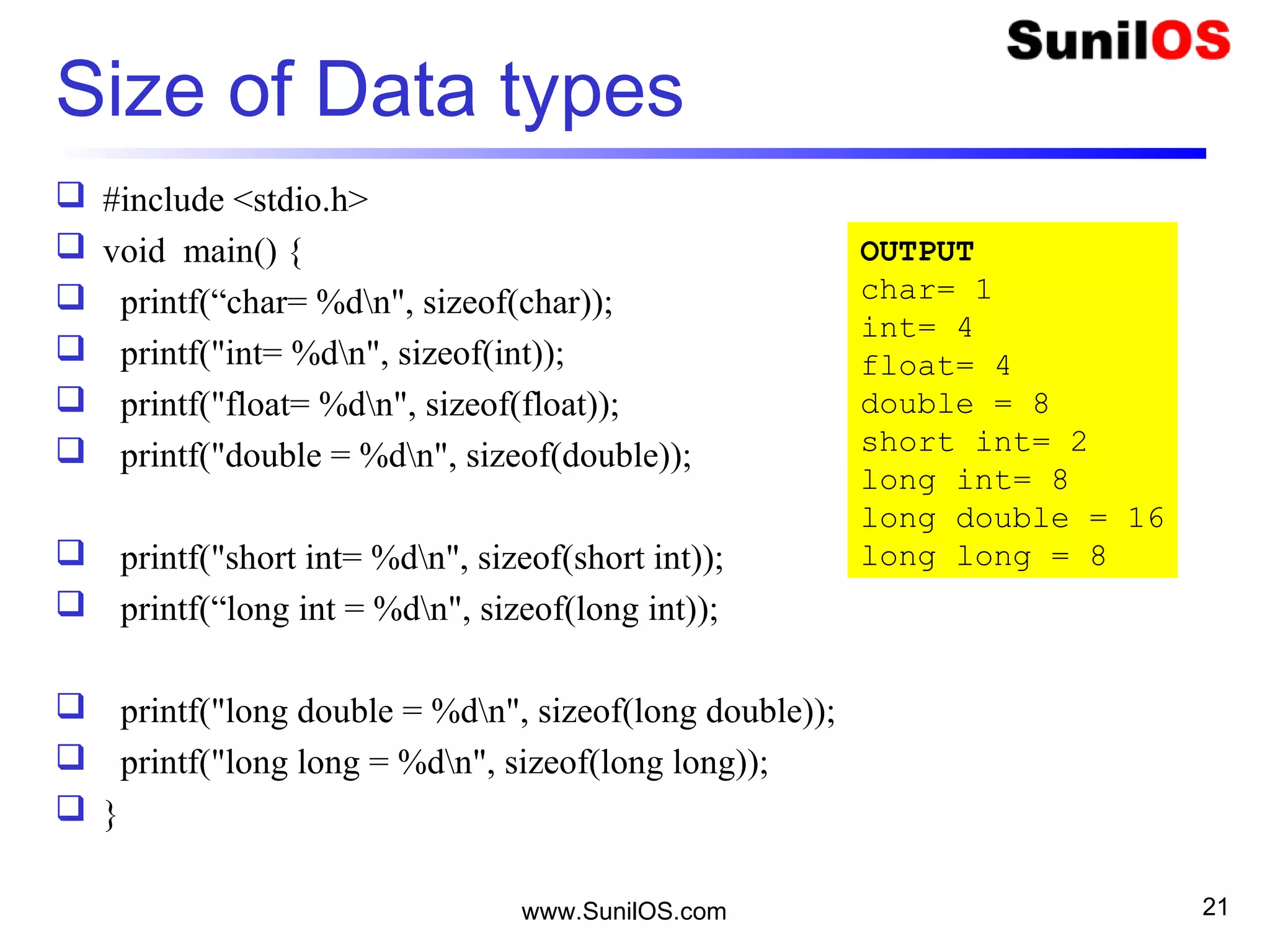 Size of Data types
 #include <stdio.h>
 void main() {
 printf(“char= %dn", sizeof(char));
 printf("int= %dn", sizeof(int));
 printf("float= %dn", sizeof(float));
 printf("double = %dn", sizeof(double));
 printf("short int= %dn", sizeof(short int));
 printf(“long int = %dn", sizeof(long int));
 printf("long double = %dn", sizeof(long double));
 printf("long long = %dn", sizeof(long long));
 }
www.SunilOS.com 21
OUTPUT
char= 1
int= 4
float= 4
double = 8
short int= 2
long int= 8
long double = 16
long long = 8
 