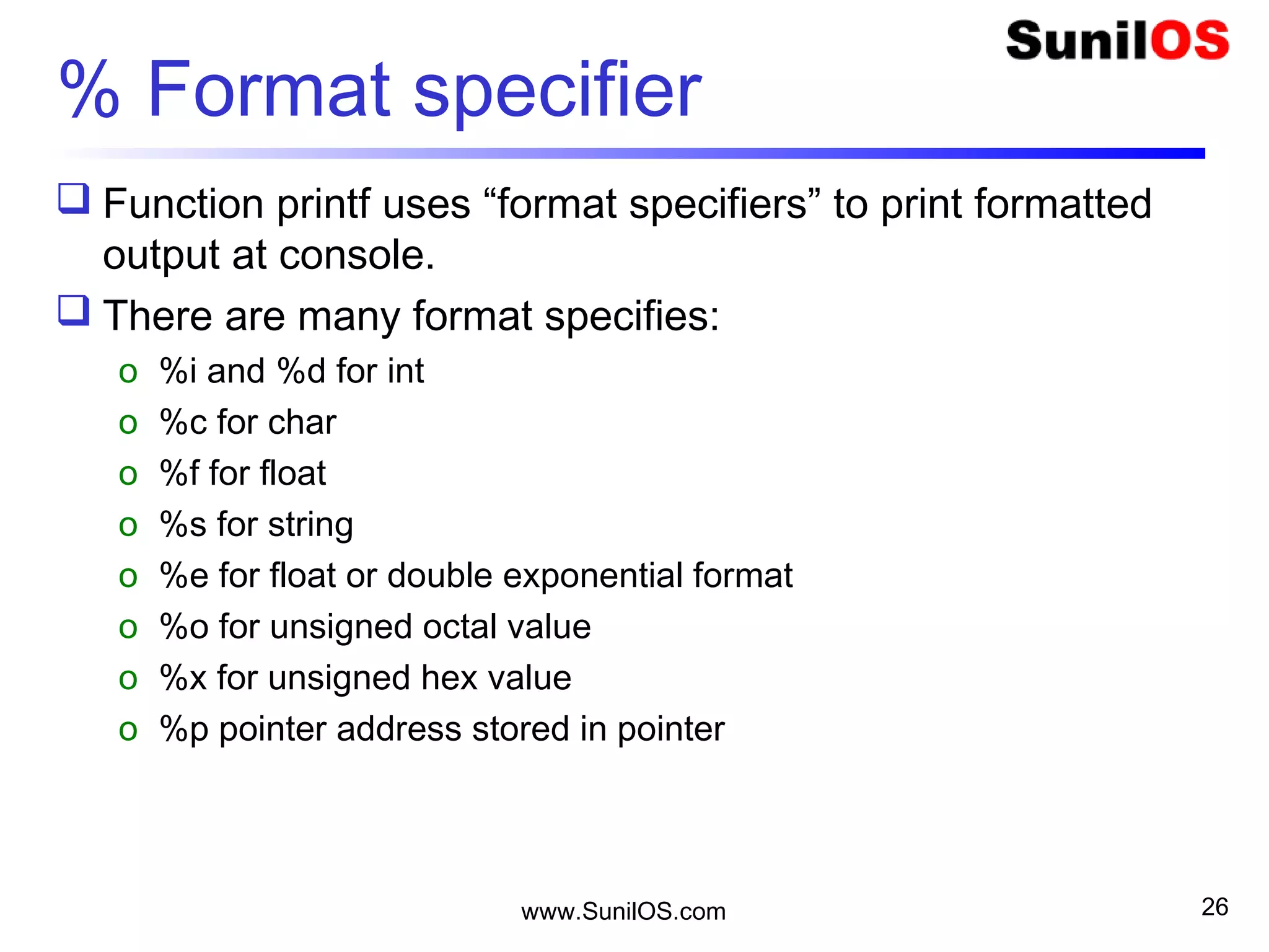 % Format specifier
 Function printf uses “format specifiers” to print formatted
output at console.
 There are many format specifies:
o %i and %d for int
o %c for char
o %f for float
o %s for string
o %e for float or double exponential format
o %o for unsigned octal value
o %x for unsigned hex value
o %p pointer address stored in pointer
www.SunilOS.com 26
 