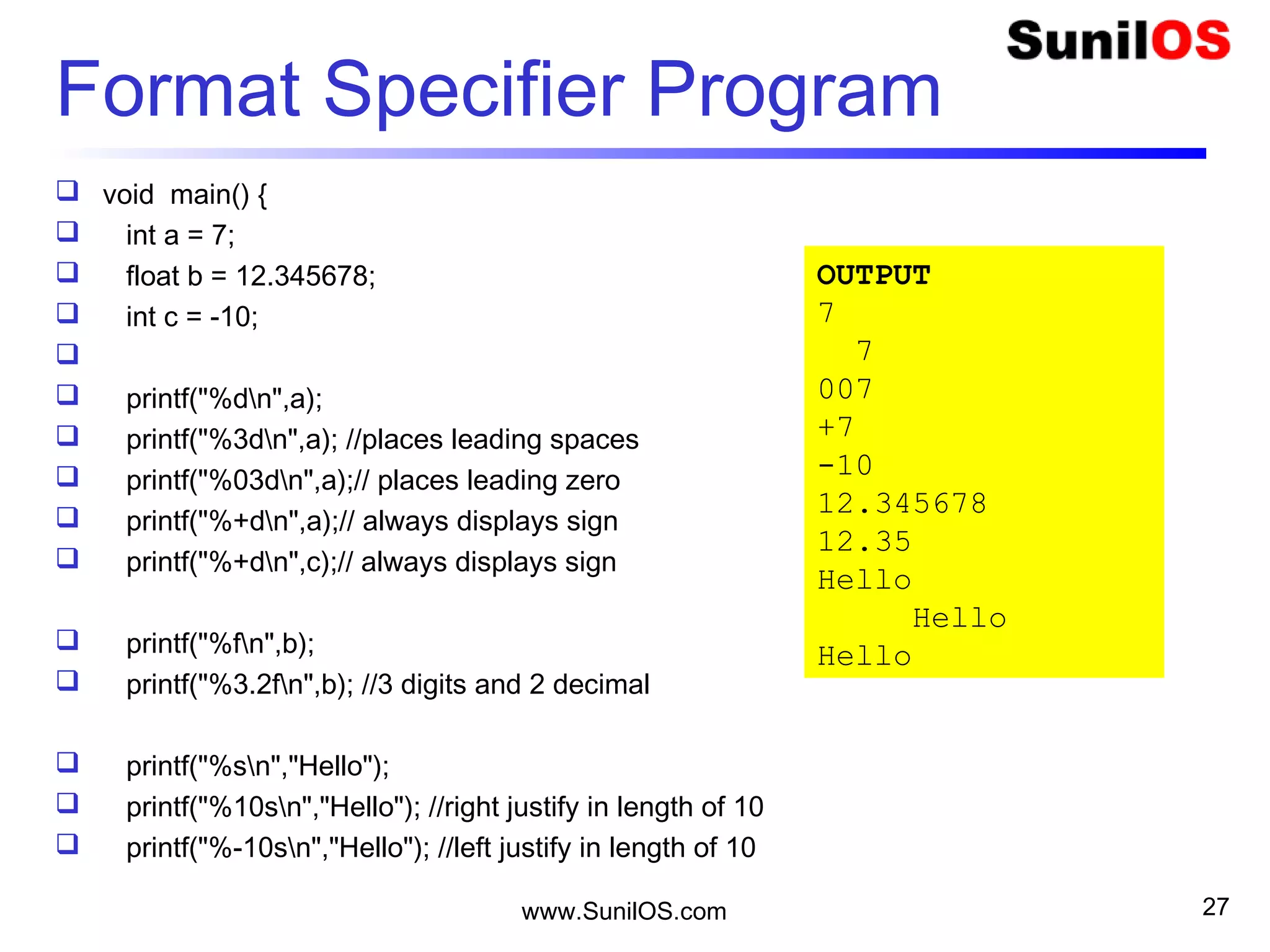 Format Specifier Program
 void main() {
 int a = 7;
 float b = 12.345678;
 int c = -10;

 printf("%dn",a);
 printf("%3dn",a); //places leading spaces
 printf("%03dn",a);// places leading zero
 printf("%+dn",a);// always displays sign
 printf("%+dn",c);// always displays sign
 printf("%fn",b);
 printf("%3.2fn",b); //3 digits and 2 decimal
 printf("%sn","Hello");
 printf("%10sn","Hello"); //right justify in length of 10
 printf("%-10sn","Hello"); //left justify in length of 10
www.SunilOS.com 27
OUTPUT
7
7
007
+7
-10
12.345678
12.35
Hello
Hello
Hello
 