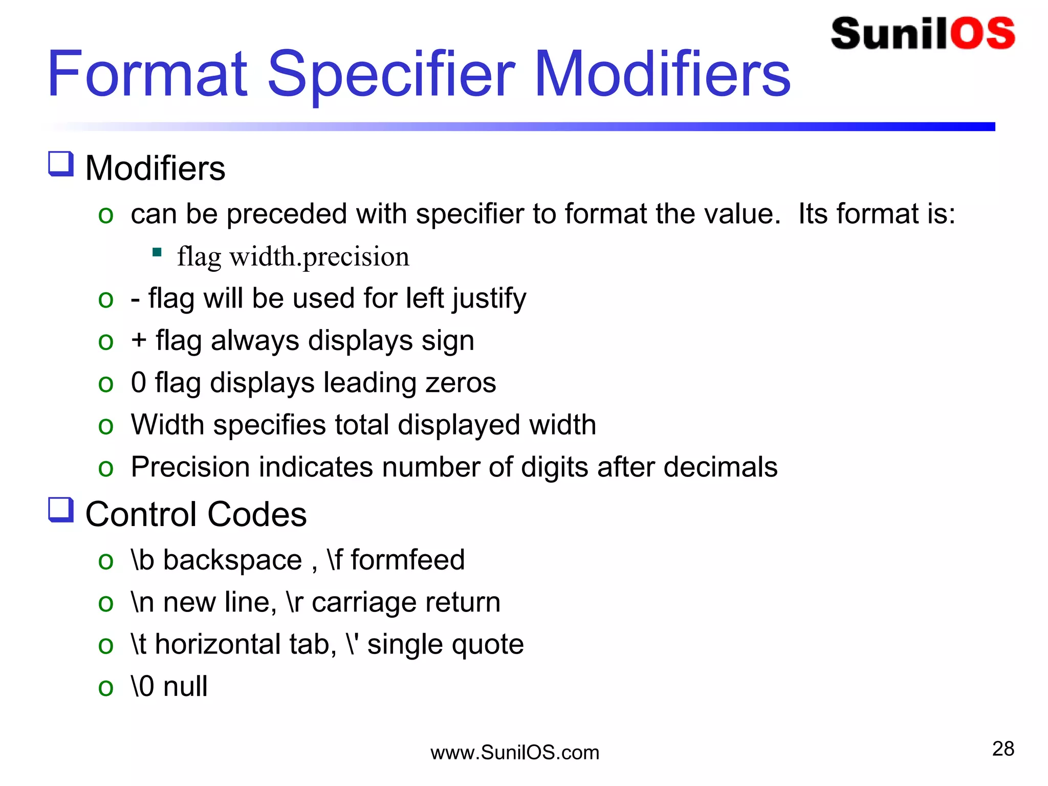 Format Specifier Modifiers
 Modifiers
o can be preceded with specifier to format the value. Its format is:
 flag width.precision
o - flag will be used for left justify
o + flag always displays sign
o 0 flag displays leading zeros
o Width specifies total displayed width
o Precision indicates number of digits after decimals
 Control Codes
o b backspace , f formfeed
o n new line, r carriage return
o t horizontal tab, ' single quote
o 0 null
www.SunilOS.com 28
 