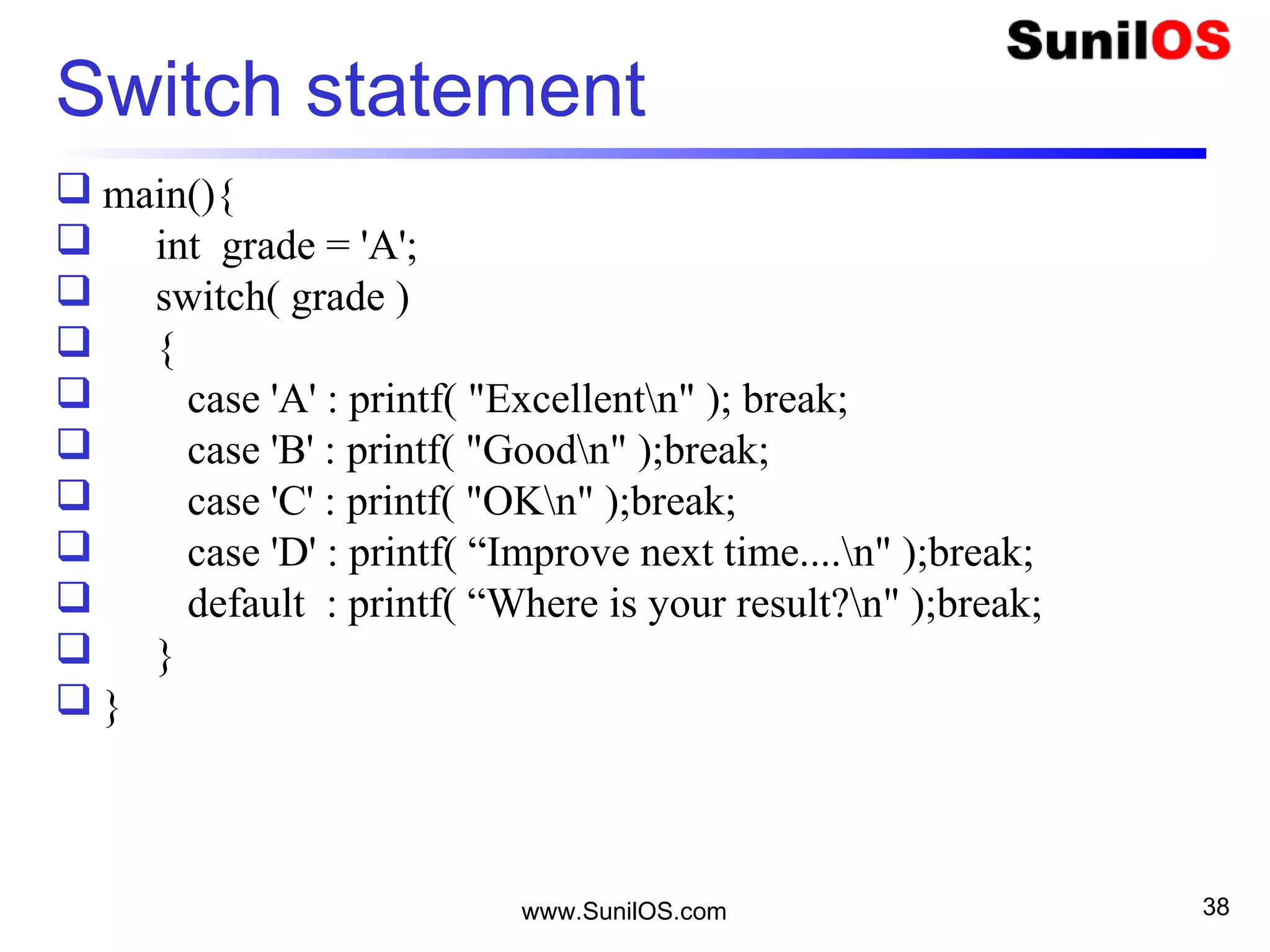 www.SunilOS.com 38
Switch statement
 main(){
 int grade = 'A';
 switch( grade )
 {
 case 'A' : printf( "Excellentn" ); break;
 case 'B' : printf( "Goodn" );break;
 case 'C' : printf( "OKn" );break;
 case 'D' : printf( “Improve next time....n" );break;
 default : printf( “Where is your result?n" );break;
 }
 }
 