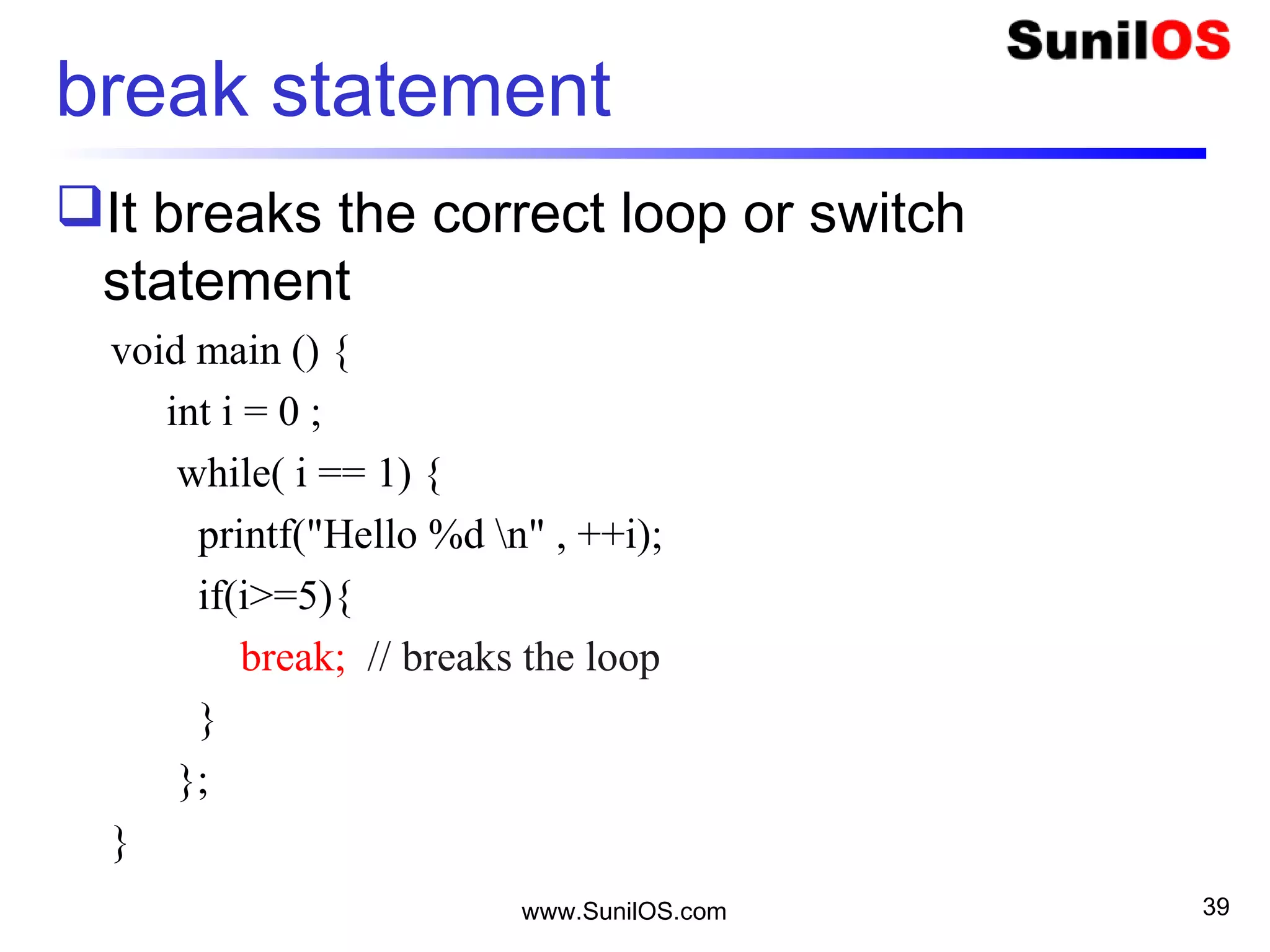 break statement
It breaks the correct loop or switch
statement
void main () {
int i = 0 ;
while( i == 1) {
printf("Hello %d n" , ++i);
if(i>=5){
break; // breaks the loop
}
};
}
www.SunilOS.com 39
 
