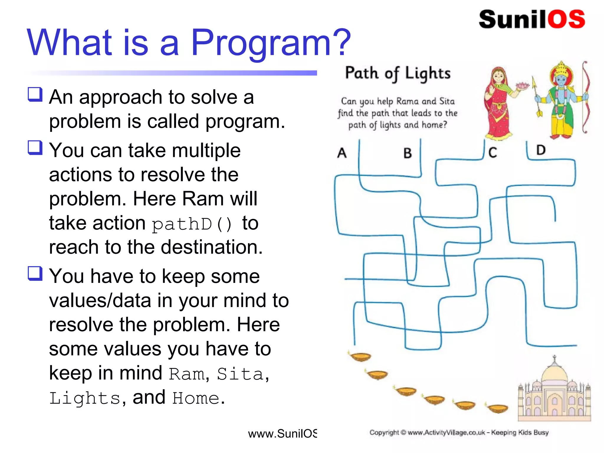  An approach to solve a
problem is called program.
 You can take multiple
actions to resolve the
problem. Here Ram will
take action pathD() to
reach to the destination.
 You have to keep some
values/data in your mind to
resolve the problem. Here
some values you have to
keep in mind Ram, Sita,
Lights, and Home.
www.SunilOS.com 4
What is a Program?
 