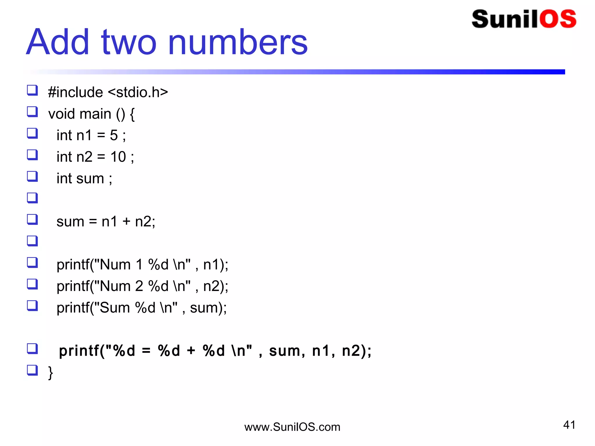 www.SunilOS.com 41
Add two numbers
 #include <stdio.h>
 void main () {
 int n1 = 5 ;
 int n2 = 10 ;
 int sum ;

 sum = n1 + n2;

 printf("Num 1 %d n" , n1);
 printf("Num 2 %d n" , n2);
 printf("Sum %d n" , sum);
 printf("%d = %d + %d n" , sum, n1, n2);
 }
 