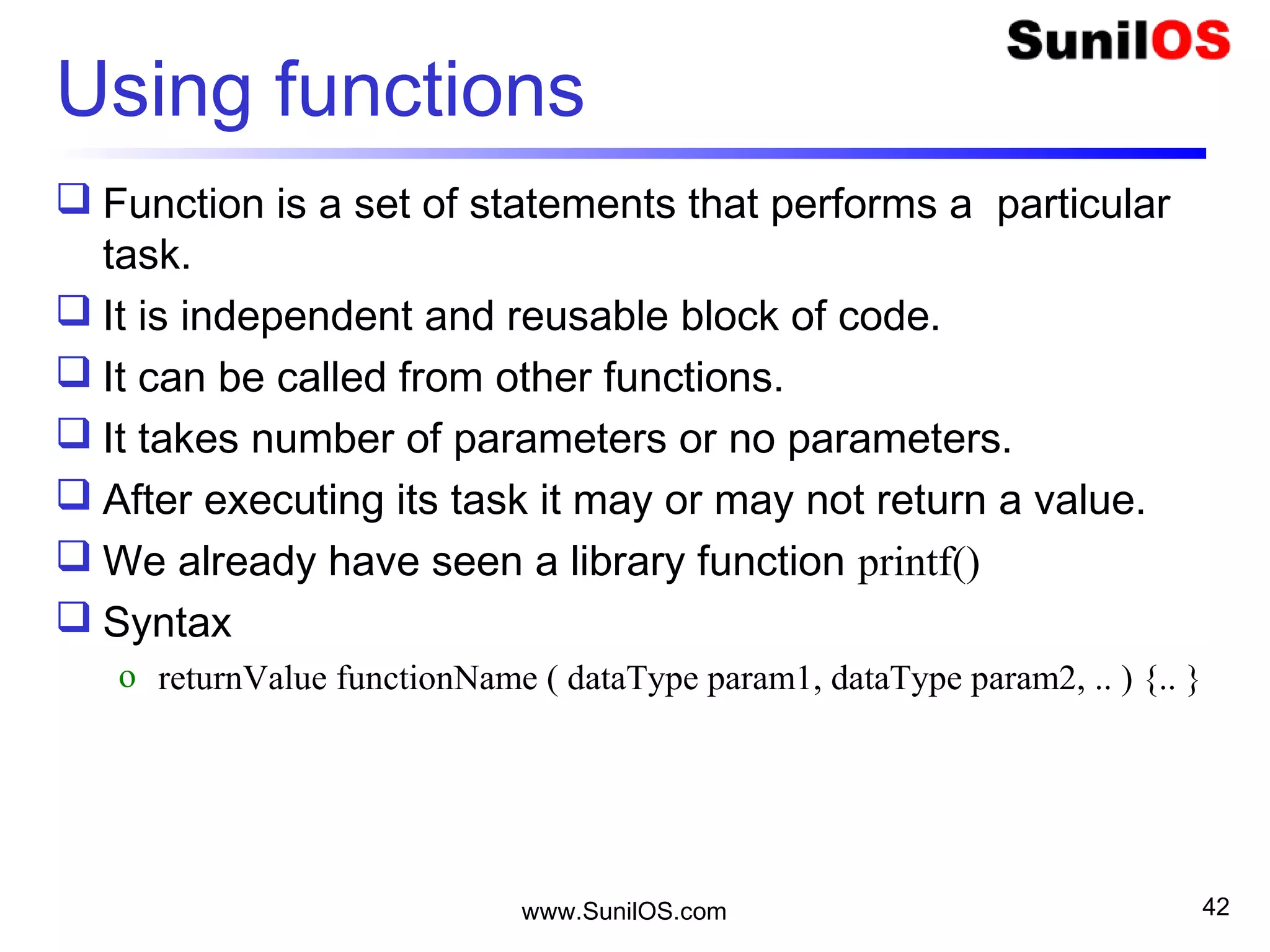 Using functions
 Function is a set of statements that performs a particular
task.
 It is independent and reusable block of code.
 It can be called from other functions.
 It takes number of parameters or no parameters.
 After executing its task it may or may not return a value.
 We already have seen a library function printf()
 Syntax
o returnValue functionName ( dataType param1, dataType param2, .. ) {.. }
www.SunilOS.com 42
 