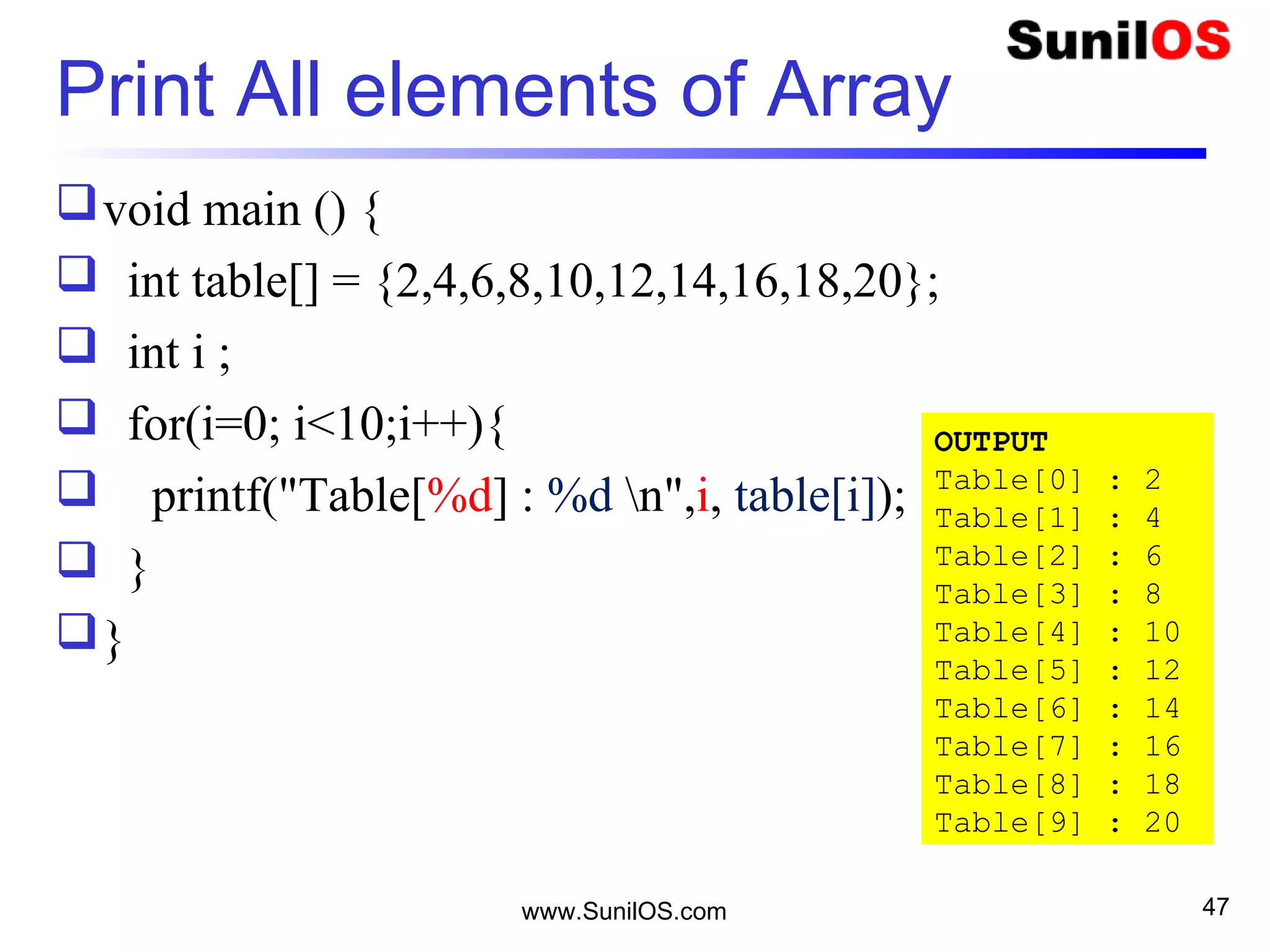 Print All elements of Array
void main () {
 int table[] = {2,4,6,8,10,12,14,16,18,20};
 int i ;
 for(i=0; i<10;i++){
 printf("Table[%d] : %d n",i, table[i]);
 }
}
www.SunilOS.com 47
OUTPUT
Table[0] : 2
Table[1] : 4
Table[2] : 6
Table[3] : 8
Table[4] : 10
Table[5] : 12
Table[6] : 14
Table[7] : 16
Table[8] : 18
Table[9] : 20
 