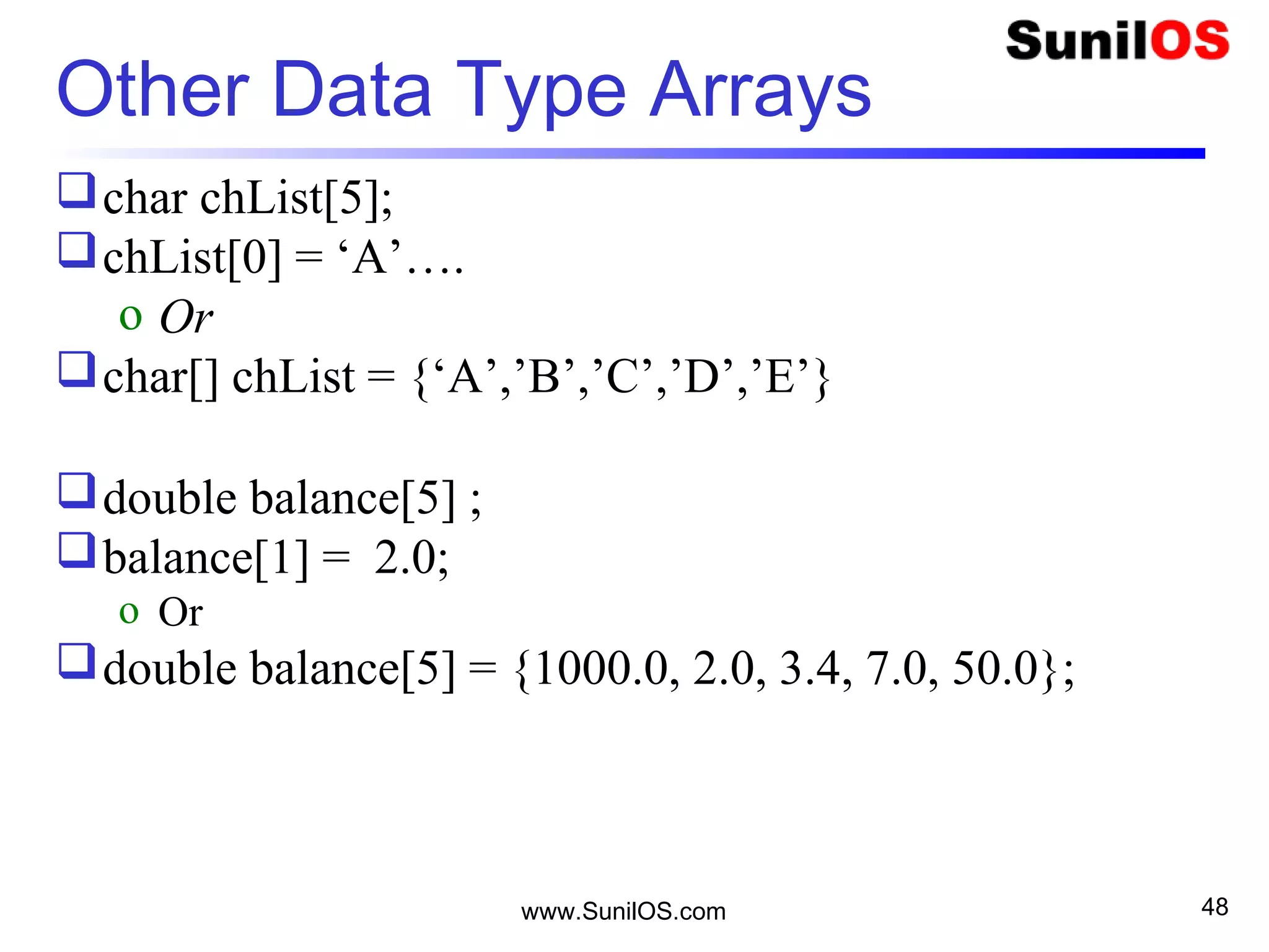 www.SunilOS.com 48
Other Data Type Arrays
char chList[5];
chList[0] = ‘A’….
o Or
char[] chList = {‘A’,’B’,’C’,’D’,’E’}
double balance[5] ;
balance[1] = 2.0;
o Or
double balance[5] = {1000.0, 2.0, 3.4, 7.0, 50.0};
 