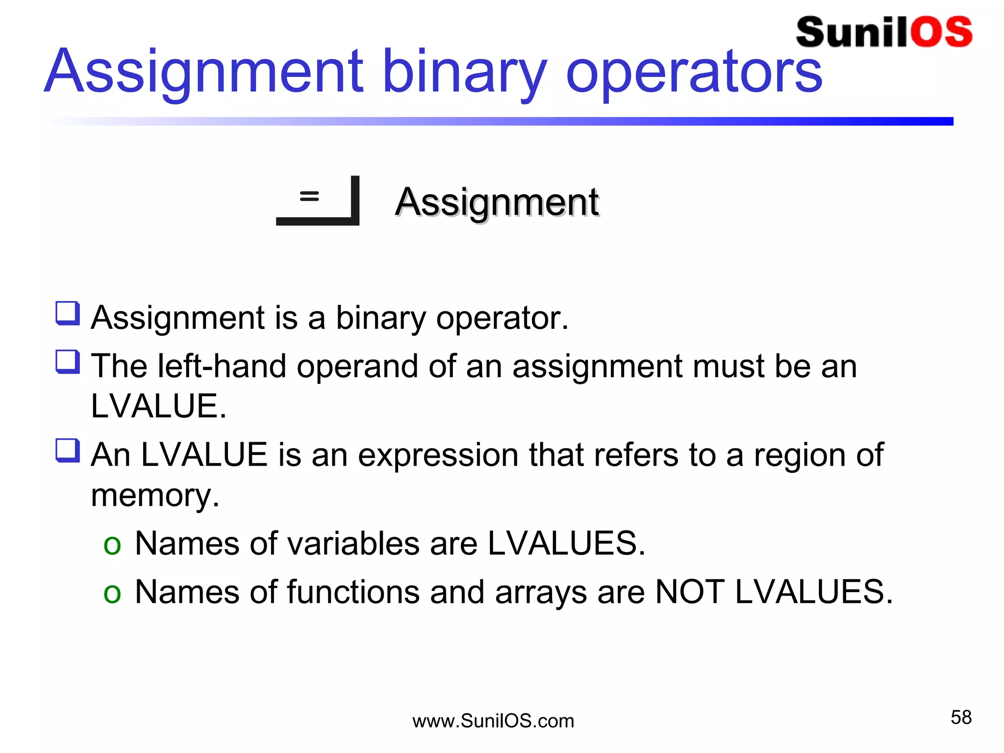 www.SunilOS.com 58
Assignment binary operators
== AssignmentAssignment
 Assignment is a binary operator.
 The left-hand operand of an assignment must be an
LVALUE.
 An LVALUE is an expression that refers to a region of
memory.
o Names of variables are LVALUES.
o Names of functions and arrays are NOT LVALUES.
 