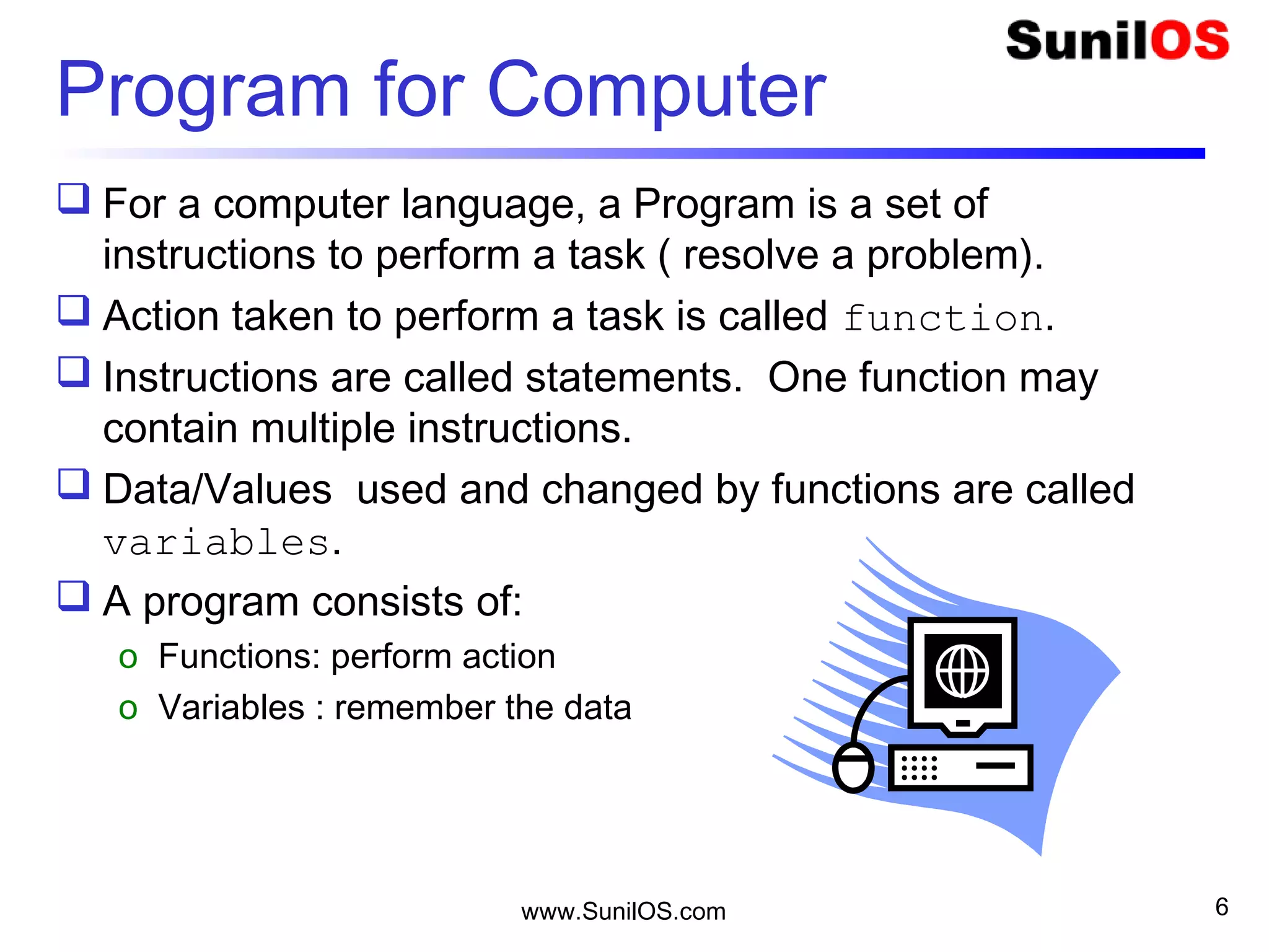 Program for Computer
 For a computer language, a Program is a set of
instructions to perform a task ( resolve a problem).
 Action taken to perform a task is called function.
 Instructions are called statements. One function may
contain multiple instructions.
 Data/Values used and changed by functions are called
variables.
 A program consists of:
o Functions: perform action
o Variables : remember the data
www.SunilOS.com 6
 