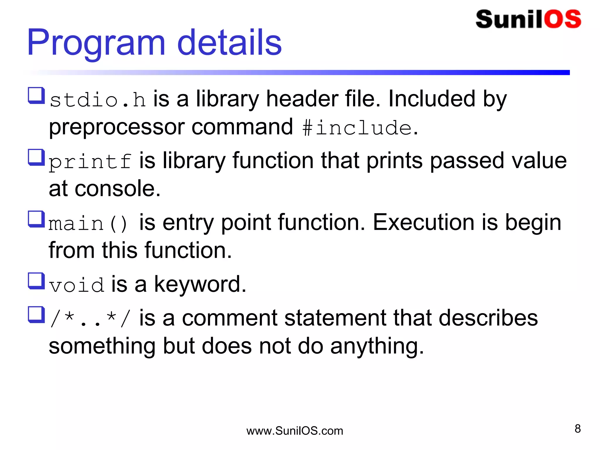 Program details
stdio.h is a library header file. Included by
preprocessor command #include.
printf is library function that prints passed value
at console.
main() is entry point function. Execution is begin
from this function.
void is a keyword.
/*..*/ is a comment statement that describes
something but does not do anything.
www.SunilOS.com 8
 
