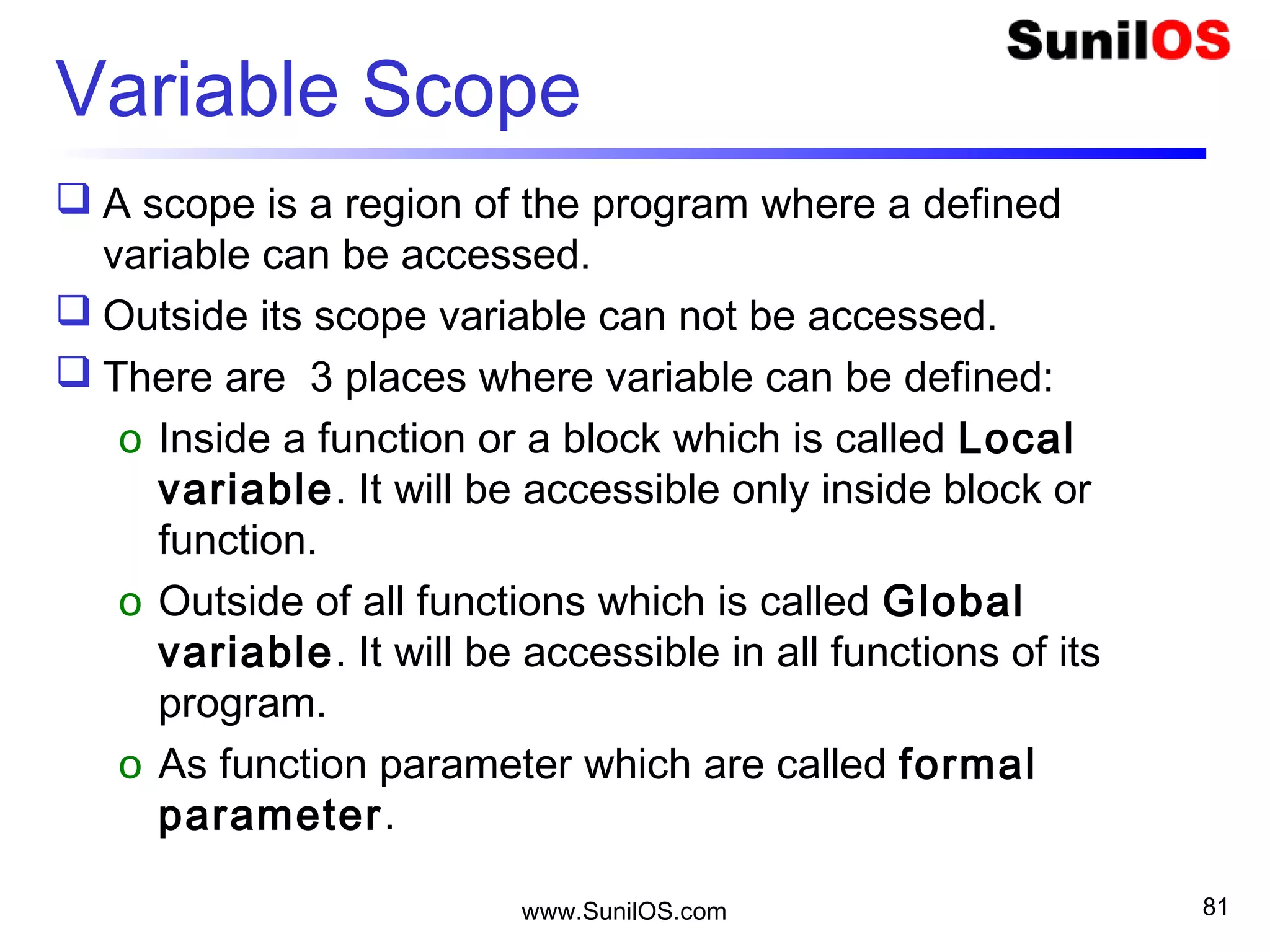 Variable Scope
 A scope is a region of the program where a defined
variable can be accessed.
 Outside its scope variable can not be accessed.
 There are 3 places where variable can be defined:
o Inside a function or a block which is called Local
variable. It will be accessible only inside block or
function.
o Outside of all functions which is called Global
variable. It will be accessible in all functions of its
program.
o As function parameter which are called formal
parameter.
www.SunilOS.com 81
 