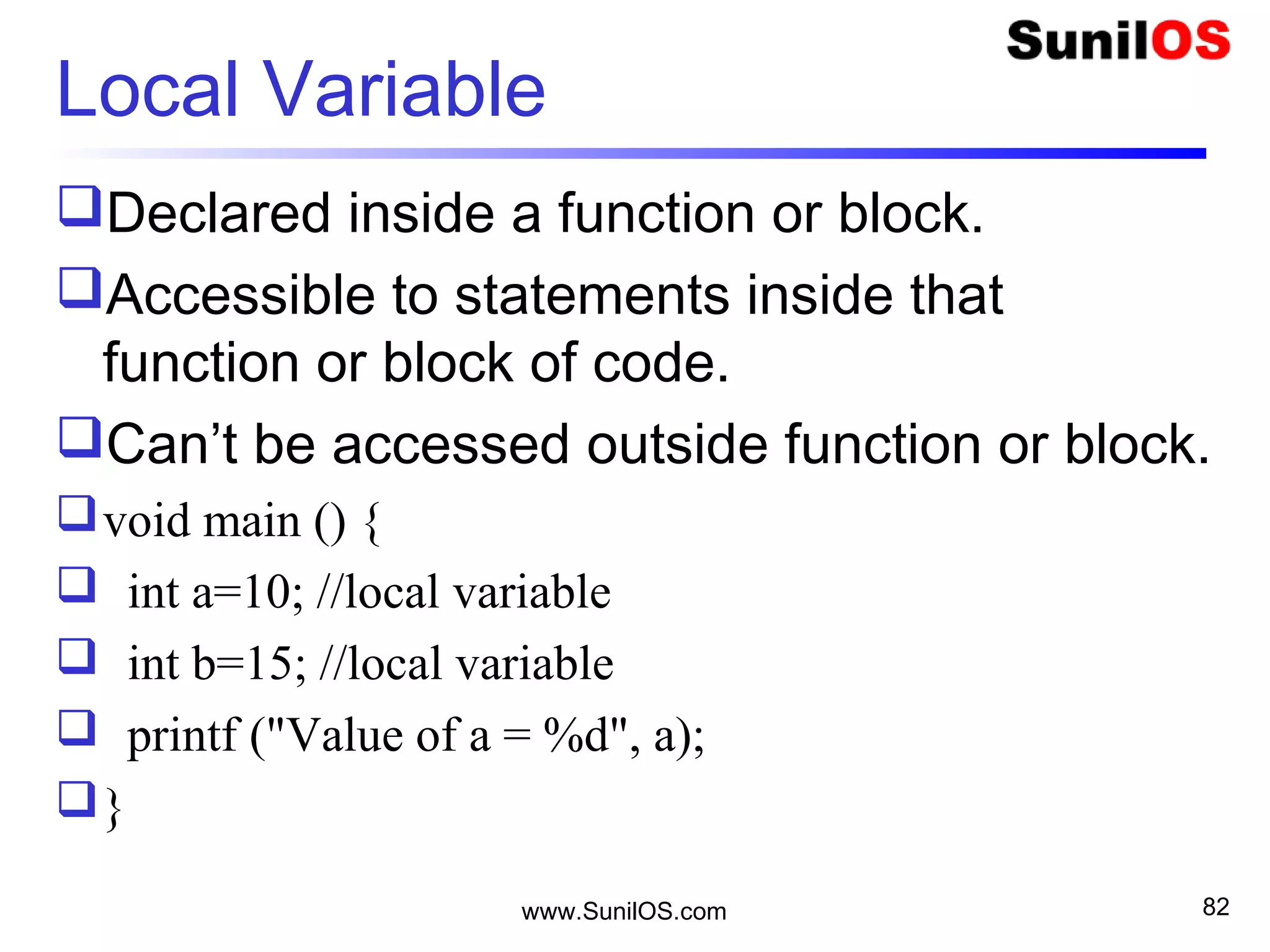 Local Variable
Declared inside a function or block.
Accessible to statements inside that
function or block of code.
Can’t be accessed outside function or block.
void main () {
 int a=10; //local variable
 int b=15; //local variable
 printf ("Value of a = %d", a);
}
www.SunilOS.com 82
 