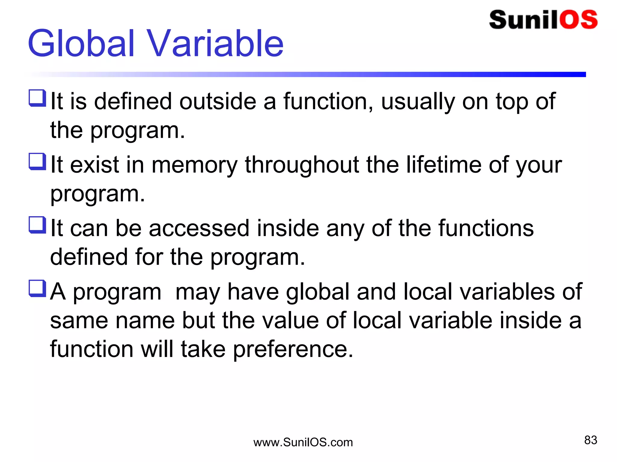Global Variable
It is defined outside a function, usually on top of
the program.
It exist in memory throughout the lifetime of your
program.
It can be accessed inside any of the functions
defined for the program.
A program may have global and local variables of
same name but the value of local variable inside a
function will take preference.
www.SunilOS.com 83
 