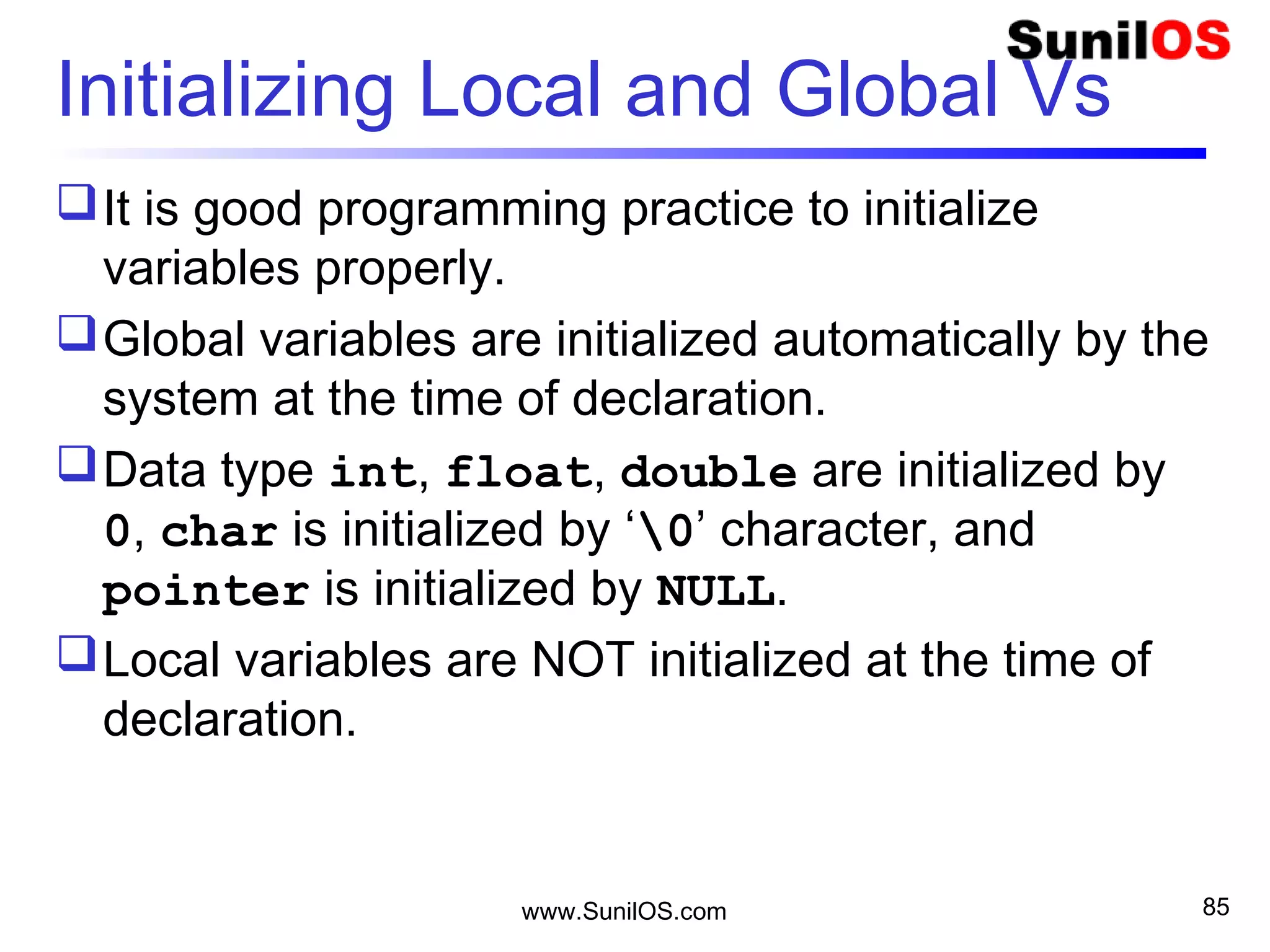 Initializing Local and Global Vs
It is good programming practice to initialize
variables properly.
Global variables are initialized automatically by the
system at the time of declaration.
Data type int, float, double are initialized by
0, char is initialized by ‘0’ character, and
pointer is initialized by NULL.
Local variables are NOT initialized at the time of
declaration.
www.SunilOS.com 85
 
