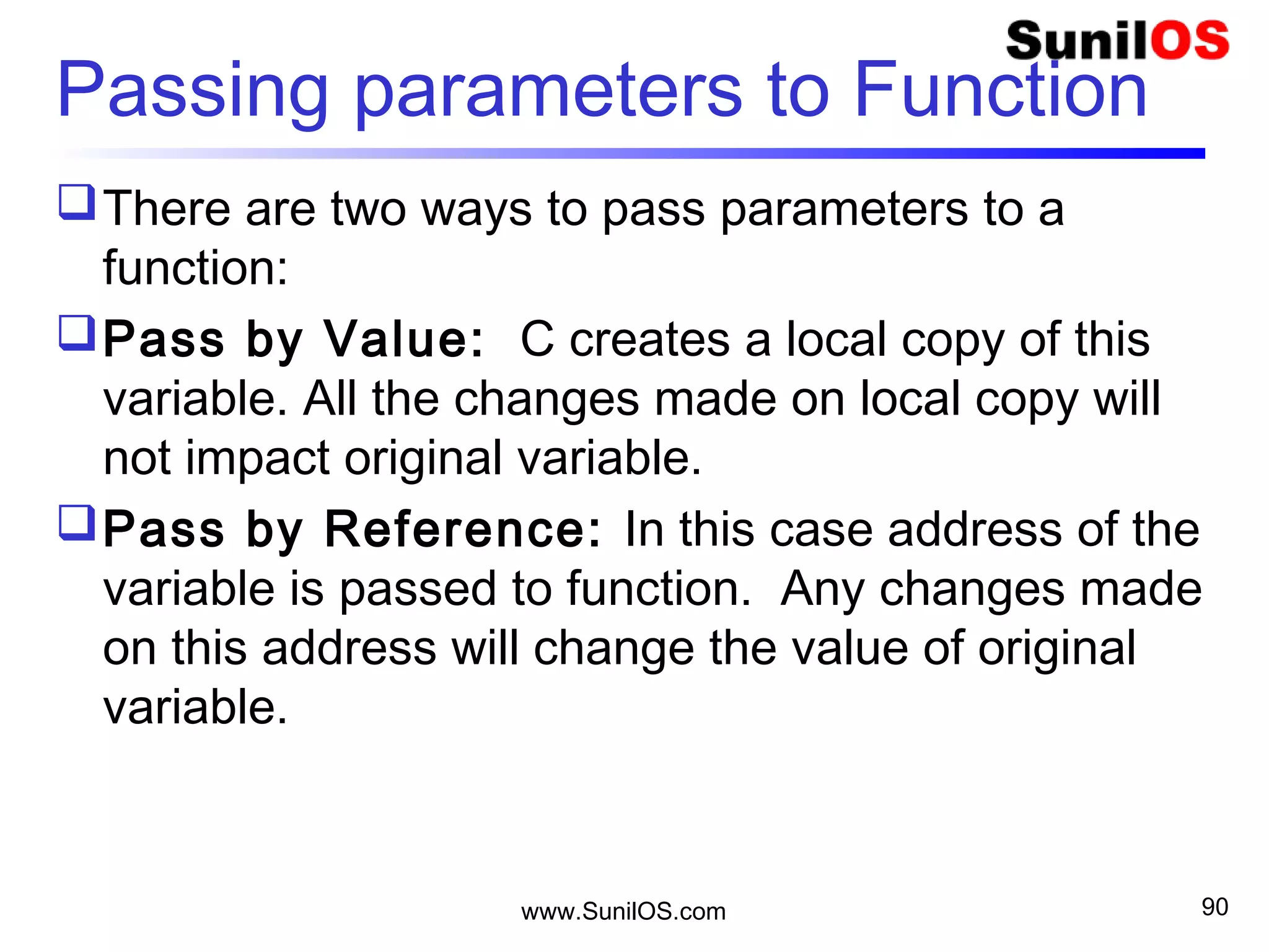 Passing parameters to Function
There are two ways to pass parameters to a
function:
Pass by Value: C creates a local copy of this
variable. All the changes made on local copy will
not impact original variable.
Pass by Reference: In this case address of the
variable is passed to function. Any changes made
on this address will change the value of original
variable.
www.SunilOS.com 90
 