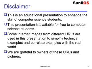 Disclaimer
This is an educational presentation to enhance the
skill of computer science students.
This presentation is available for free to computer
science students.
Some internet images from different URLs are
used in this presentation to simplify technical
examples and correlate examples with the real
world.
We are grateful to owners of these URLs and
pictures.
www.SunilOS.com 101
 