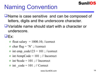 Naming Convention
Name is case sensitive and can be composed of
letters, digits and the underscore character.
Variable name should start with a character or
underscore.  
Ex:
o float salary = 1000.10; //correct
o char flag = ‘N’ ; //correct
o int emp_code123 = 101 ; //correct
o int #empCode = 101 ; // Incorrect
o int 9code = 101 ; // Incorrect
o int _code = 101 ; // Correct
www.SunilOS.com 14
 