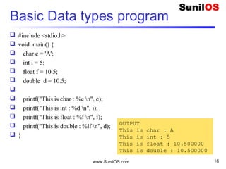 Basic Data types program
 #include <stdio.h>
 void main() {
 char c = 'A';
 int i = 5;
 float f = 10.5;
 double d = 10.5;

 printf("This is char : %c n", c);
 printf("This is int : %d n", i);
 printf("This is float : %f n", f);
 printf("This is double : %lf n", d);
 }
www.SunilOS.com 16
OUTPUT
This is char : A
This is int : 5
This is float : 10.500000
This is double : 10.500000
 