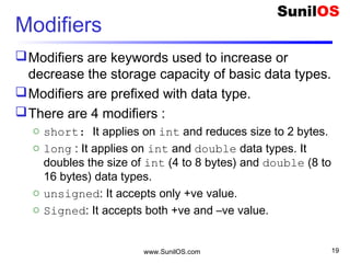 Modifiers
Modifiers are keywords used to increase or
decrease the storage capacity of basic data types.
Modifiers are prefixed with data type.
There are 4 modifiers :
o short: It applies on int and reduces size to 2 bytes.
o long : It applies on int and double data types. It
doubles the size of int (4 to 8 bytes) and double (8 to
16 bytes) data types.
o unsigned: It accepts only +ve value.
o Signed: It accepts both +ve and –ve value.
www.SunilOS.com 19
 