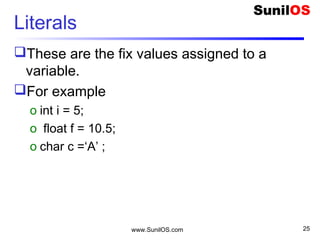 Literals
These are the fix values assigned to a
variable.
For example
o int i = 5;
o float f = 10.5;
o char c =‘A’ ;
www.SunilOS.com 25
 