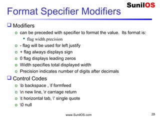 Format Specifier Modifiers
 Modifiers
o can be preceded with specifier to format the value. Its format is:
 flag width.precision
o - flag will be used for left justify
o + flag always displays sign
o 0 flag displays leading zeros
o Width specifies total displayed width
o Precision indicates number of digits after decimals
 Control Codes
o b backspace , f formfeed
o n new line, r carriage return
o t horizontal tab, ' single quote
o 0 null
www.SunilOS.com 28
 