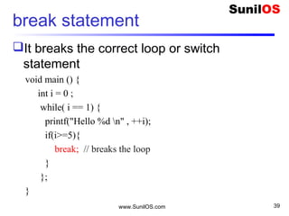break statement
It breaks the correct loop or switch
statement
void main () {
int i = 0 ;
while( i == 1) {
printf("Hello %d n" , ++i);
if(i>=5){
break; // breaks the loop
}
};
}
www.SunilOS.com 39
 