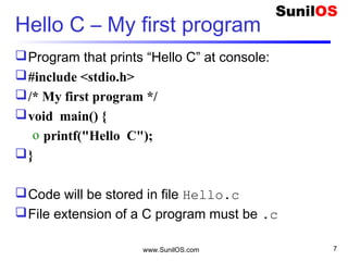Hello C – My first program
Program that prints “Hello C” at console:
#include <stdio.h>
/* My first program */
void main() {
o printf("Hello C");
}
Code will be stored in file Hello.c
File extension of a C program must be .c
www.SunilOS.com 7
 