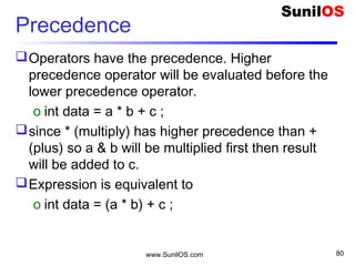 www.SunilOS.com 80
Precedence
Operators have the precedence. Higher
precedence operator will be evaluated before the
lower precedence operator.
o int data = a * b + c ;
since * (multiply) has higher precedence than +
(plus) so a & b will be multiplied first then result
will be added to c.
Expression is equivalent to
o int data = (a * b) + c ;
 