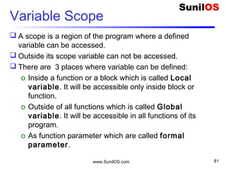 Variable Scope
 A scope is a region of the program where a defined
variable can be accessed.
 Outside its scope variable can not be accessed.
 There are 3 places where variable can be defined:
o Inside a function or a block which is called Local
variable. It will be accessible only inside block or
function.
o Outside of all functions which is called Global
variable. It will be accessible in all functions of its
program.
o As function parameter which are called formal
parameter.
www.SunilOS.com 81
 