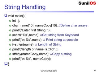 String Handling
 void main(){
o int i,j;
o char name[10], nameCopy[10]; //Define char arrays
o printf(“Enter first String :”);
o scanf(“%s”,name); //Get string from Keyboard
o printf(“n %s”,name); // Print string at console
o i=strlen(name); // Length of String
o printf(“length of name is :%d”,i);
o strcpy(nameCopy,name); //Copy a string
o printf(“n %s”, nameCopy);
}
www.SunilOS.com 96
 