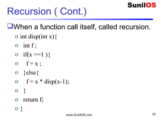 Recursion ( Cont.)
When a function call itself, called recursion.
o int disp(int x){
o int f ;
o if(x ==1 ){
o f = x ;
o }else{
o f = x * disp(x-1);
o }
o return f;
o }
www.SunilOS.com 97
 