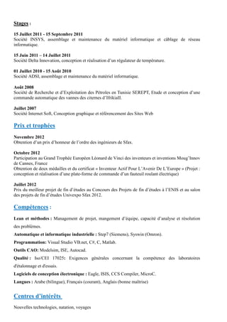 Stages :
15 Juillet 2011 - 15 Septembre 2011
Société INSYS, assemblage et maintenance du matériel informatique et câblage de réseau
informatique.
15 Juin 2011 – 14 Juillet 2011
Société Delta Innovation, conception et réalisation d’un régulateur de température.
01 Juillet 2010 - 15 Août 2010
Société ADSI, assemblage et maintenance du matériel informatique.
Août 2008
Société de Recherche et d’Exploitation des Pétroles en Tunisie SEREPT, Etude et conception d’une
commande automatique des vannes des citernes d’IfrikiaII.
Juillet 2007
Société Internet Soft, Conception graphique et référencement des Sites Web
Prix et trophées
Novembre 2012
Obtention d’un prix d’honneur de l’ordre des ingénieurs de Sfax.
Octobre 2012
Participation au Grand Trophée Européen Léonard de Vinci des inventeurs et inventions Moug’Innov
de Cannes, France
Obtention de deux médailles et du certificat « Inventeur Actif Pour L’Avenir De L’Europe » (Projet :
conception et réalisation d’une plate-forme de commande d’un fauteuil roulant électrique)
Juillet 2012
Prix du meilleur projet de fin d’études au Concours des Projets de fin d’études à l’ENIS et au salon
des projets de fin d’études Univexpo Sfax 2012.
Compétences :
Lean et méthodes : Management de projet, mangement d’équipe, capacité d’analyse et résolution
des problèmes.
Automatique et informatique industrielle : Step7 (Siemens), Syswin (Omron).
Programmation: Visual Studio VB.net, C#, C, Matlab.
Outils CAO: Modelsim, ISE, Autocad.
Qualité : Iso/CEI 17025: Exigences générales concernant la compétence des laboratoires
d'étalonnage et d'essais.
Logiciels de conception électronique : Eagle, ISIS, CCS Compiler, MicroC.
Langues : Arabe (bilingue), Français (courant), Anglais (bonne maîtrise)
Centres d’intérêts
Nouvelles technologies, natation, voyages
 
