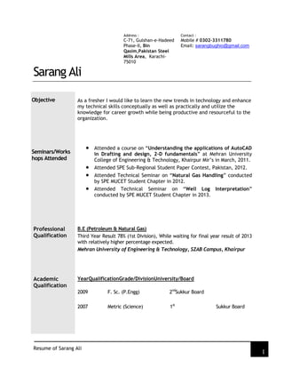 Resume of Sarang Ali
1
Address :
C-71, Gulshan-e-Hadeed
Phase-II, Bin
Qasim,Pakistan Steel
Mills Area, Karachi-
75010
Contact :
Mobile # 0302-3311780
Email: sarangbughio@gmail.com
Sarang Ali
Objective As a fresher I would like to learn the new trends in technology and enhance
my technical skills conceptually as well as practically and utilize the
knowledge for career growth while being productive and resourceful to the
organization.
Seminars/Works
hops Attended
Professional
Qualification
Attended a course on “Understanding the applications of AutoCAD
in Drafting and design, 2-D fundamentals” at Mehran University
College of Engineering & Technology, Khairpur Mir’s in March, 2011.
Attended SPE Sub-Regional Student Paper Contest, Pakistan, 2012.
Attended Technical Seminar on “Natural Gas Handling” conducted
by SPE MUCET Student Chapter in 2012.
Attended Technical Seminar on “Well Log Interpretation”
conducted by SPE MUCET Student Chapter in 2013.
B.E (Petroleum & Natural Gas)
Third Year Result 78% (1st Division), While waiting for final year result of 2013
with relatively higher percentage expected.
Mehran University of Engineering & Technology, SZAB Campus, Khairpur
Academic
Qualification
YearQualificationGrade/DivisionUniversity/Board
2009 F. Sc. (P.Engg) 2nd
Sukkur Board
2007 Metric (Science) 1st
Sukkur Board
 