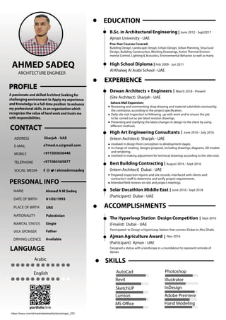 https://issuu.com/ahmednabeelsadiq/docs/zinger_333
portfolio link
InDesign
Illustrator
Adobe Premiere
Photoshop
SketchUP
Revit
AutoCad
MS Oﬃce Hand Modeling
Lumion
SKILLS
Prepared inspection reports and site records, Interfaced with clients and
contractor’s staﬀ to determine and verify project requirements.
Attended eld reviews on-site and project meetings.
(Intern Architect) Dubai - UAE
August 2016 - Sept 2016Best Building Contracting
(Participant) Dubai - UAE
June 2016 - Sept 2018Solar Decathlon Middle East
involved in design from conception to development stages.
in charge of creating designs proposel, including drawings, diagrams, 3D models
and rendering.
involved in making adjustment for technical drawings according to the sites visit.
(Intern Architect) Sharjah - UAE
June 2016 - July 2016High Art Engineering Consultants
March 2018 - Present
Sahara Mall Expansion:
Reviewing and commenting shop drawing and material submittals received by
the contractor, according to the project speciication.
Daily site visit inspection to following up with work and to ensure the job
to be carried out as per latest revision drawings.
Presenting and clarifying the latest changes in design to the client by using
didiﬀerent methods.
(Site Architect) Sharjah - UAE
Dewan Architects + Engineers
EXPERIENCE
Nov 2016
Designed a statue with a landscape in a roundabout to represent emirate of
Ajman.
(Participant) Ajman - UAE
Ajman Agriculture Award
Participated to Design a HyperLoop Station that connect Dubai to Abu Dhabi.
(Finalist) Dubai - UAE
Sept 2016The Hyperloop Station Design Competition
ACCOMPLISHMENTS
Al Khaleej Al Arabi School - UAE
Feb 2009 - Jun 2011High School Diploma
Five-Year Courses Covered:
Building Design, Landscape Design, Urban Design, Urban Planning, Structural
Design, Building Construction, Working Drawaings, Active Thermal Environ-
mental Control, Lighting & Acoustics, Environmental Behavior as well as many
Ajman University - UAE
June 2012 - Sept2017B.Sc. in Architectural Engineering
EDUCATION
English
Arabic
LANGUAGE
TELEPHONE
SOCAIL MEDIA
MOBILE
E-MAIL
ADDRESS
/ ahmednmsadeq
+971065565877
+971503656446
a7mad.n.s@gmail.com
Sharjah - UAE
PERSONAL INFO
MARITAL STATUS
DRIVING LICENCE
VISA SPONSER
DATE OF BIRTH
NATIONALITY
PLACE OF BIRTH
NAME
Single
Available
Father
01/03/1993
Palestinian
UAE
Ahmed N M Sadeq
A passionate and skilled Architect Seeking for
challenging environment to Apply my experience
and Knowledge in a full-time position to enhance
my professional skills, in an organization which
recognizes the value of hard work and trusts me
with responsibilities.
AHMED SADEQ
ARCHITECTURE ENGINEER
 