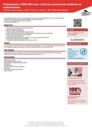 CERTYOU, 37 rue des Mathurins, 75008 PARIS - SAS au capital de 10 000 Euros
Tél : 01 42 93 52 72 - Fax : 01 70 72 02 72 - contact@certyou.com - www.certyou.com
RCS de Paris n° 804 509 461- TVA intracommunautaire FR03 804509461 - APE 8559A
Déclaration d’activité enregistrée sous le N° 11 75 52524 75 auprès du préfet de région d’Ile-de-France
Présentation d'IBM DB2 pour z/OS aux personnels systèmes et
opérationnels
Formation Informatique / SGBD et Aide à la décision / IBM SGBD Administration
Cette formation de 3 jours permet à des administrateurs de bases de données (DBA) DB2 11 pour z/OS de développer des
compétences fondamentales grâce à des présentations et à des démonstrations.
Ce cours portait précédemment le code cours CV020G.
Ce contenu est lié à l'ERC 2.0.
OBJECTIFS
• Avoir une vue d'ensemble de l'environnement DB2 11
• Décrire et utiliser les objets DB2
• Décrire et utiliser les utilitaires DB2
• Décrire l'environnement DB2I (DB2 Interactive Facility)
• Utiliser SPUFI (SQL Processing Using File Input) pour créer et exécuter des commandes SQL
• Mettre en place et exécuter des commandes DB2
• Comprendre la journalisation DB2
• Décrire les étapes du processus de préparation d'un programme pour DB2 pour z/OS
• Comprendre le démarrage et l'arrêt de DB2
• Comprendre et utiliser les stratégies de récupération de DB2
PUBLIC
Ce cours d'adresse à des administrateurs de bases de données (DBA) DB2 11 pour z/OS débutants qui ont besoin d'acquérir
les compétences de base pour administrer une base de données DB2 dans un environnement z/OS.
PRE-REQUIS
Avant de suivre ce cours, vous devez avoir une bonne connaissance de z/OS, TSO, ISPF, SDSF; les jeux de données
séquentiels, partitionnés et VSAM; ainsi que des connaissances de base sur JCL.
PROGRAMME
z/OS Prequisite Review
DB2 Relational Database Concepts
Structured Query Language (SQL) and SPUFI
DB2 Objects
The DB2 System
DB2 Commands and Program Preparation
DB2 Utilities
DB2 Shutdown, Startup, and Recovery
Course Summary
A retenir
Durée : 3 jours soit 21h.
Réf. CV021G
Dates des sessions
Cette
formation est
également
proposée en
formule
INTRA-ENTREPRISE.
Inclus dans cette formation
Coaching Après-COURS
Pendant 30 jours, votre formateur
sera disponible pour vous aider.
CERTyou s'engage dans la réalisation
de vos objectifs.
Votre garantie 100%
SATISFACTION
Notre engagement 100% satisfaction
vous garantit la plus grande qualité
de formation.
 