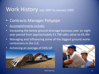 Work History July 1997 to January 2005
• Contracts Manager Polypipe
• Accomplishments Include:
• Increasing the below ground drainage business over an eight
  year period from approximately £1.7M sales value to £6.3M
• Managing and influencing some of the biggest ground works
  contractors in the U.K.
• Achieving an average of 54% GP




                           Brian Stannett                       11
 