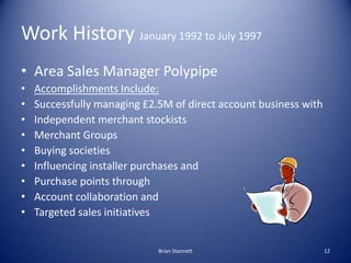 Work History January 1992 to July 1997
• Area Sales Manager Polypipe
•   Accomplishments Include:
•   Successfully managing £2.5M of direct account business with
•   Independent merchant stockists
•   Merchant Groups
•   Buying societies
•   Influencing installer purchases and
•   Purchase points through
•   Account collaboration and
•   Targeted sales initiatives


                             Brian Stannett                       12
 