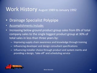 Work History August 1989 to January 1992
• Drainage Specialist Polypipe
• Accomplishments Include:
• Increasing below ground product group sales from 8% of total
  company sales to the single biggest product group at 30% of
  total sales in less than three years by:
   – Improving supply chain awareness and knowledge through training
   – Influencing developer and design consultant specifications
   – Influencing installer choice through product and system merits and
     providing a design, ‘take-off’ and scheduling service




                                Brian Stannett                            13
 
